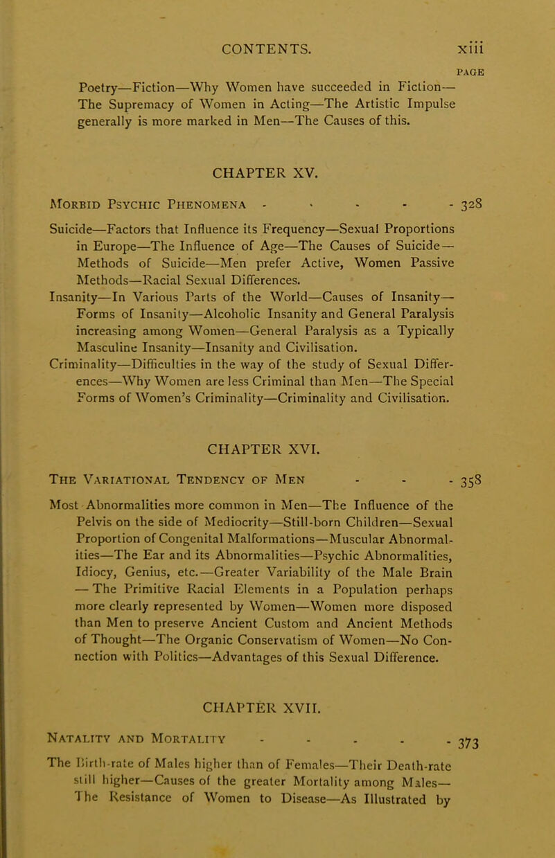 PAGE Poetry—Fiction—Why Women have succeeded in Fiction— The Supremacy of Women in Acting—The Artistic Impulse generally is more marked in Men—The Causes of this. CHAPTER XV. Morbid Psychic Phenomena ..... 328 Suicide—Factors that Influence its Frequency—Sexual Proportions in Europe—The Influence of Age—The Causes of Suicide— Methods of Suicide—Men prefer Active, Women Passive Methods—Racial Sexual Differences. Insanity—In Various Tarts of the World—Causes of Insanity— Forms of Insanity—Alcoholic Insanity and General Paralysis increasing among Women—General Paralysis as a Typically Masculine Insanity—Insanity and Civilisation. Criminality—Difficulties in the way of the study of Sexual Differ- ences—Why Women are less Criminal than Men—The Special Forms of Women's Criminality—Criminality and Civilisation. CHAPTER XVI. The Variational Tendency of Men - - - 358 Most Abnormalities more common in Men—The Influence of the Pelvis on the side of Mediocrity—Still-born Children—Sexual Proportion of Congenital Malformations—Muscular Abnormal- ities—The Ear and its Abnormalities—Psychic Abnormalities, Idiocy, Genius, etc.—Greater Variability of the Male Brain — The Primitive Racial Elements in a Population perhaps more clearly represented by Women—Women more disposed than Men to preserve Ancient Custom and Ancient Methods of Thought—The Organic Conservatism of Women—No Con- nection with Politics—Advantages of this Sexual Difference. CHAPTER XVII. Natality and Mortality - The Birth-rate of Males higher than of Females—Their Death-rate still higher—Causes of the greater Mortality among Males— The Resistance of Women to Disease—As Illustrated by
