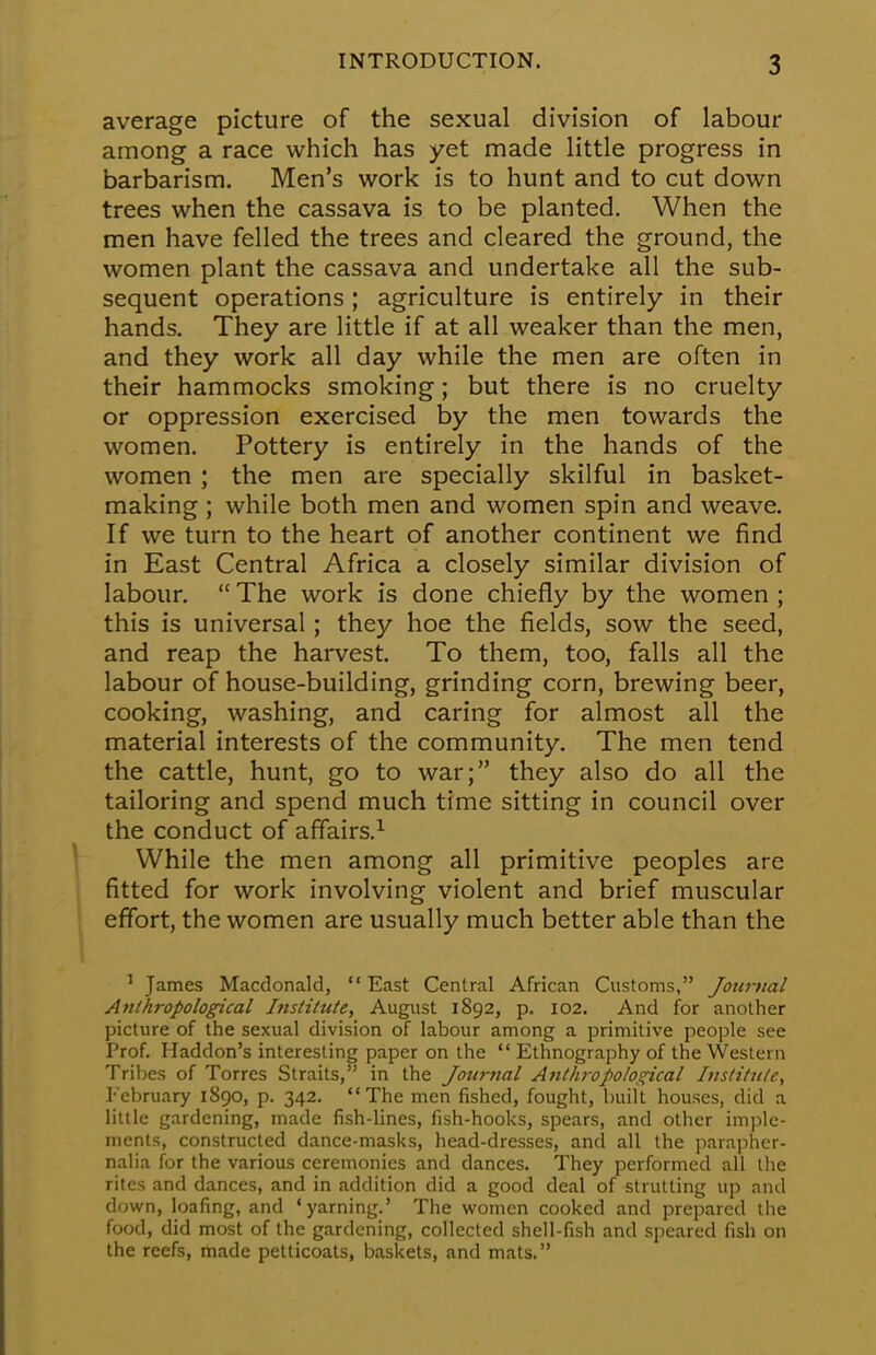 average picture of the sexual division of labour among a race which has yet made little progress in barbarism. Men's work is to hunt and to cut down trees when the cassava is to be planted. When the men have felled the trees and cleared the ground, the women plant the cassava and undertake all the sub- sequent operations; agriculture is entirely in their hands. They are little if at all weaker than the men, and they work all day while the men are often in their hammocks smoking; but there is no cruelty or oppression exercised by the men towards the women. Pottery is entirely in the hands of the women ; the men are specially skilful in basket- making ; while both men and women spin and weave. If we turn to the heart of another continent we find in East Central Africa a closely similar division of labour. The work is done chiefly by the women; this is universal; they hoe the fields, sow the seed, and reap the harvest. To them, too, falls all the labour of house-building, grinding corn, brewing beer, cooking, washing, and caring for almost all the material interests of the community. The men tend the cattle, hunt, go to war; they also do all the tailoring and spend much time sitting in council over the conduct of affairs.1 While the men among all primitive peoples are fitted for work involving violent and brief muscular effort, the women are usually much better able than the 1 James Macdonald,  East Central African Customs, Journal Anthropological Institute, August 1892, p. 102. And for another picture of the sexual division of labour among a primitive people see Prof. Haddon's interesting paper on the  Ethnography of the Western Tribes of Torres Straits, in the Journal Anthropological Institute, February 1890, p. 342. The men fished, fought, built houses, did a little gardening, made fish-lines, fish-hooks, spears, and other imple- ments, constructed dance-masks, head-dresses, and all the parapher- nalia for the various ceremonies and dances. They performed all the rites and dances, and in addition did a good deal of strutting up and down, loafing, and 'yarning.' The women cooked and prepared the food, did most of the gardening, collected shell-fish and speared fish on the reefs, made petticoats, baskets, and mats.
