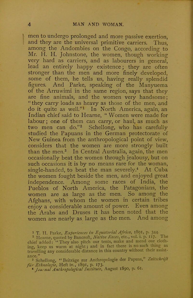 men to undergo prolonged and more passive exertion, and they are the universal primitive carriers. Thus, among the Andombies on the Congo, according to Mr. H. H. Johnstone, the women, though working very hard as carriers, and as labourers in general, lead an entirely happy existence; they are often stronger than the men and more finely developed, some of them, he tells us, having really splendid figures. And Parke, speaking of the Manyuema of the Arruwimi in the same region, says that they are fine animals, and the women very handsome; they carry loads as heavy as those of the men, and do it quite as well.1 In North America, again, an Indian chief said to Hearne, Women were made for labour; one of them can carry, or haul, as much as two men can do.2 Schellong, who has carefully studied the Papuans in the German protectorate of New Guinea from the anthropological point of view, considers that the women are more strongly built than the men.3 In Central Australia, again, the men occasionally beat the women through jealousy, but on such occasions it is by no means rare for the woman, single-handed, to beat the man severely.4 At Cuba the women fought beside the men, and enjoyed great independence. Among some races of India, the Pueblos of North America, the Patagonians, the women are as large as the men. So among the Afghans, with whom the women in certain tribes enjoy a considerable amount of power. Even among the Arabs and Druses it has been noted that the women are nearly as large as the men. And among 1 T. H. Parke, Experiences in Equatorial Africa, 1891, p. 344. 2 Hearne, quoted by Bancroft, Native Races, etc., vol. i. p. 117. The chief added: They also pitch our tents, make and mend our cloth- ing, keep us warm at night; and in fact there is no such thing as travelling any considerable distance in this country without their assist- nncc 3 Schellong, Beitriige zur Anthropologic der Papuas, Zeitschrift fiir Elhnoloipe, Heft iv., 1891, p. 173. 4Journal Anthropological Institute, August 1890, p. 61.