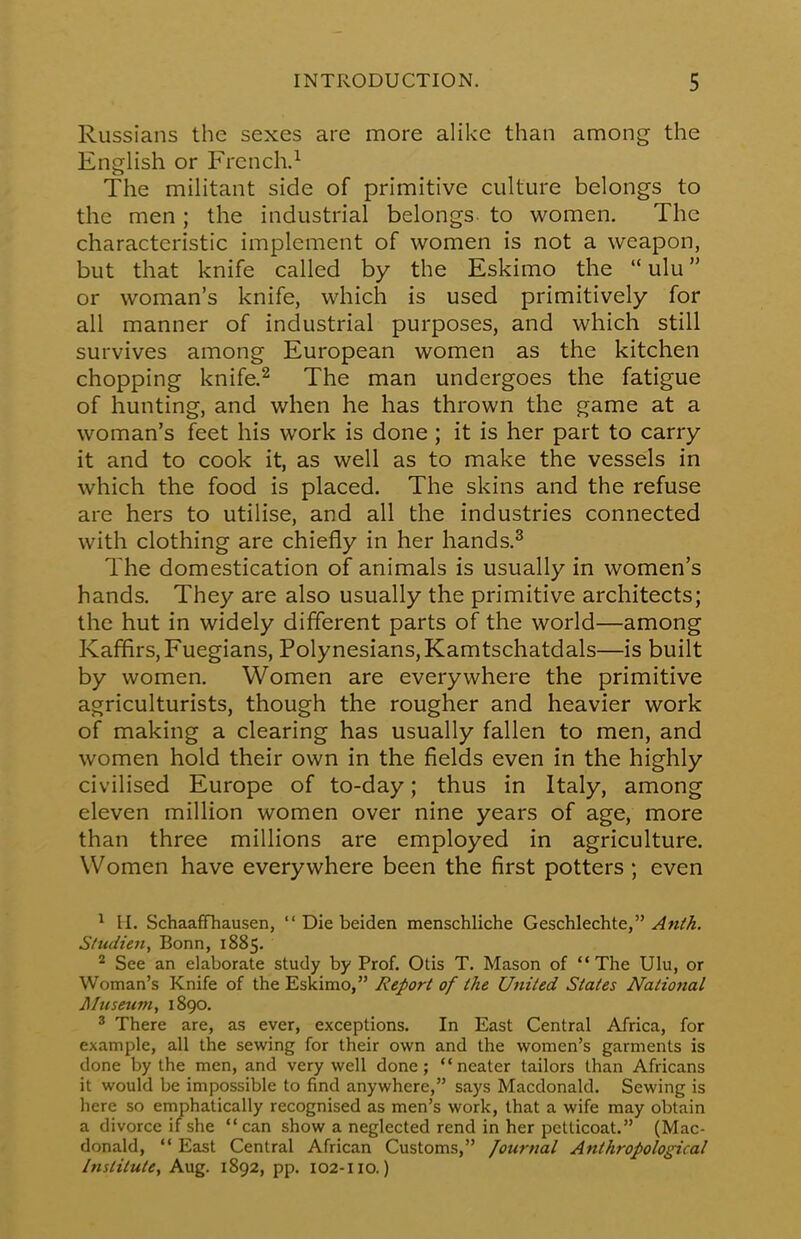 Russians the sexes are more alike than among the English or French.1 The militant side of primitive culture belongs to the men; the industrial belongs to women. The characteristic implement of women is not a weapon, but that knife called by the Eskimo the ulu or woman's knife, which is used primitively for all manner of industrial purposes, and which still survives among European women as the kitchen chopping knife.2 The man undergoes the fatigue of hunting, and when he has thrown the game at a woman's feet his work is done; it is her part to carry it and to cook it, as well as to make the vessels in which the food is placed. The skins and the refuse are hers to utilise, and all the industries connected with clothing are chiefly in her hands.3 The domestication of animals is usually in women's hands. They are also usually the primitive architects; the hut in widely different parts of the world—among Kaffirs, Fuegians, Polynesians, Kamtschatdals—is built by women. Women are everywhere the primitive agriculturists, though the rougher and heavier work of making a clearing has usually fallen to men, and women hold their own in the fields even in the highly civilised Europe of to-day; thus in Italy, among eleven million women over nine years of age, more than three millions are employed in agriculture. Women have everywhere been the first potters ; even 1 M. Schaaffhausen, Die beiden menschliche Geschlechte, Anlh. Studien, Bonn, 1885. 2 See an elaborate study by Prof. Otis T. Mason of The Ulu, or Woman's Knife of the Eskimo, Report of the United States National Museum, 1890. 3 There are, as ever, exceptions. In East Central Africa, for example, all the sewing for their own and the women's garments is done by the men, and very well done; neater tailors than Africans it would be impossible to find anywhere, says Macdonald. Sewing is here so emphatically recognised as men's work, that a wife may obtain a divorce if she can show a neglected rend in her petticoat. (Mac- donald, East Central African Customs, Journal Anthropological Institute, Aug. 1892, pp. 102-110.)