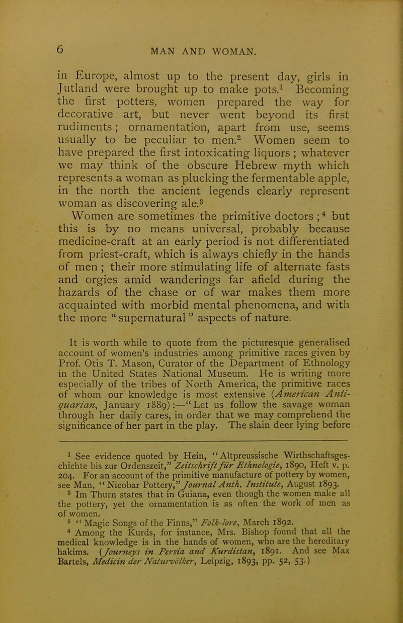 in Europe, almost up to the present day, girls in Jutland were brought up to make pots.1 Becoming the first potters, women prepared the way for decorative art, but never went beyond its first rudiments; ornamentation, apart from use, seems usually to be peculiar to men.2 Women seem to have prepared the first intoxicating liquors ; whatever we may think of the obscure Hebrew myth which represents a woman as plucking the fermentable apple, in the north the ancient legends clearly represent woman as discovering ale.3 Women are sometimes the primitive doctors ;4 but this is by no means universal, probably because medicine-craft at an early period is not differentiated from priest-craft, which is always chiefly in the hands of men ; their more stimulating life of alternate fasts and orgies amid wanderings far afield during the hazards of the chase or of war makes them more acquainted with morbid mental phenomena, and with the more  supernatural aspects of nature. It is worth while to quote from the picturesque generalised account of women's industries among primitive races given by Prof. Otis T. Mason, Curator of the Department of Ethnology in the United States National Museum. He is writing more especially of the tribes of North America, the primitive races of whom our knowledge is most extensive {American Anti- quarian, January 1889):—Let us follow the savage woman through her daily cares, in order that we may comprehend the significance of her part in the play. The slain deer lying before 1 See evidence quoted by Hein,  Altpreussische Wirthschaftsges- chichte bis zur Ordenszeit, Zeitschrift fur Ethnologic, 1890, Heft v. p. 204. For an account of the primitive manufacture of pottery by women, see Man,  Nicobar Pottery, Journal Anth. Institute, August 1893. 2 Im Thurn states that in Guiana, even though the women make all the pottery, yet the ornamentation is as often the work of men as of women. 8  Magic Songs of the Finns, Folk-lore, March 1892. 4 Among the Kurds, for instance, Mrs. Bishop found that all the medical knowledge is in the hands of women, who are the hereditary hakims. {Journeys in Persia and Kurdistan, 1891. And see Max Bartels, Medicin der Nalurvolker, Leipzig, 1893, pp. 52, 53.)