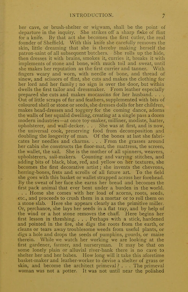 her cave, or brush-shelter or wigwam, shall be the point of departure in the inquiry. She strikes off a sharp fluke of flint for a knife. By that act she becomes the first cutler, the real founder of Sheffield. With this knife she carefully removes the skin, little dreaming that she is thereby making herself the patron-saint of all subsequent butchers. She rolls up the hide, then dresses it with brains, smokes it, curries it, breaks it with implements of stone and bone, with much toil and sweat, until she makes her reputation as the first currier and tanner. With fingers weary and worn, with needle of bone, and thread of sinew, and scissors of flint, she cuts and makes the clothing for her lord and her family; no sign is over the door, but within dwells the first tailor and dressmaker. From leather especially prepared she cuts and makes mocassins for her husband. . . . Out of little scraps of fur and feathers, supplemented with bits of coloured shell or stone or seeds, she dresses dolls for her children, makes head-dresses and toggery for the coming dance, adorns the walls of her squalid dwelling, creating at a single pass a dozen modern industries—at once toy-maker, milliner, modiste, hatter, upholsterer, and wall-decker. . . . She was at first, and is now, the universal cook, preserving food from decomposition and doubling the longevity of man. Of the bones at last she fabri- cates her needles and charms. . . . From the grasses around her cabin she constructs the floor-mat, the mattress, the screen, the wallet, the sail. She is the mother of all spinners, weavers, upholsterers, sail-makers. Counting and varying stitches, and adding bits of black, blue, red, and yellow on her textures, she becomes the first decorative artist; she invents the chevrons, herring-bones, frets and scrolls of all future art. To the field she goes with this basket or wallet strapped across her forehead. By the sweat of her face she earns her bread and becomes the first pack animal that ever bent under a burden in the world. . . . Home she comes with her load of acorns, roots, seeds, etc., and proceeds to crush them in a mortar or to roll them on a stone slab. Here she appears clearly as the primitive miller. Or, perchance, she lays her seeds in a flat tray, and by help of the wind or a hot stone removes the chaff. Here begins her first lesson in threshing. . . , Perhaps with a stick, hardened and pointed in the fire, she digs the roots from the earth, or cleans or tears away troublesome weeds from useful plants, or digs a hole and drops the seeds of pumpkins, gourds, or maize therein. While we watch her working we are looking at the first gardener, farmer, and nurseryman. It may be that on some lonely plain or alluvial river-bank there is no cave to shelter her and her babes. How long will it take this aforetime basket-maker and leather-worker to devise a shelter of grass or skin, and become the architect primeval ? . . . The primeval woman was not a potter. It was not until near the polished