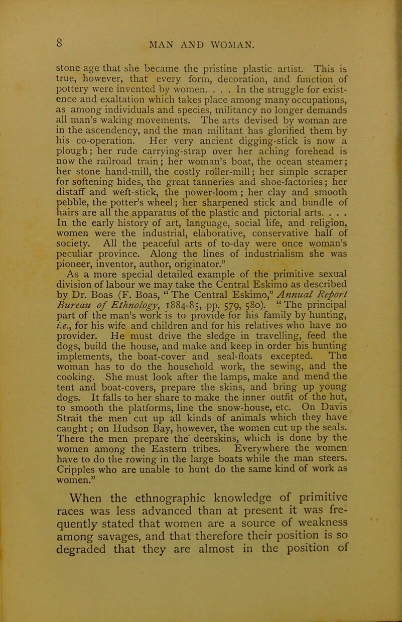 stone age that she became the pristine plastic artist. This is true, however, that every form, decoration, and function of pottery were invented by women. ... In the struggle for exist- ence and exaltation which takes place among many occupations, as among individuals and species, militancy no longer demands all man's waking movements. The arts devised by woman are in the ascendency, and the man militant has glorified them by his co-operation. Her very ancient digging-stick is now a plough; her rude carrying-strap over her aching forehead is now the railroad train; her woman's boat, the ocean steamer; her stone hand-mill, the costly roller-mill; her simple scraper for softening hides, the great tanneries and shoe-factories; her distaff and weft-stick, the power-loom; her clay and smooth pebble, the potter's wheel; her sharpened stick and bundle of hairs are all the apparatus of the plastic and pictorial arts. . . . In the early history of art, language, social life, and religion, women were the industrial, elaborative, conservative half of society. All the peaceful arts of to-day were once woman's peculiar province. Along the lines of industrialism she was pioneer, inventor, author, originator. As a more special detailed example of the primitive sexual division of labour we may take the Central Eskimo as described by Dr. Boas (F. Boas,  The Central Eskimo, Annual Report Bureau of Ethnology, 1884-85, pp. 579, 580). The principal part of the man's work is to provide for his family by hunting, i.e., for his wife and children and for his relatives who have no provider. He must drive the sledge in travelling, feed the dogs, build the house, and make and keep in order his hunting implements, the boat-cover and seal-floats excepted. The woman has to do the household work, the sewing, and the cooking. She must look after the lamps, make and mend the tent and boat-covers, prepare the skins, and bring up young dogs. It falls to her share to make the inner outfit of the hut, to smooth the platforms, line the snow-house, etc. On Davis Strait the men cut up all kinds of animals which they have caught; on Hudson Bay, however, the women cut up the seals. There the men prepare the' deerskins, which is done by the women among the Eastern tribes. Everywhere the women have to do the rowing in the large boats while the man steers. Cripples who are unable to hunt do the same kind of work as women. When the ethnographic knowledge of primitive races was less advanced than at present it was fre- quently stated that women are a source of weakness among savages, and that therefore their position is so degraded that they are almost in the position of