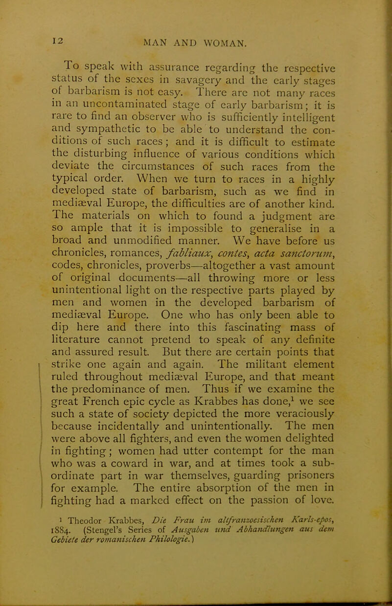 To speak with assurance regarding the respective status of the sexes in savagery and the early stages of barbarism is not easy. There are not many races in an uncontaminated stage of early barbarism; it is rare to find an observer who is sufficiently intelligent and sympathetic to be able to understand the con- ditions of such races ; and it is difficult to estimate the disturbing influence of various conditions which deviate the circumstances of such races from the typical order. When we turn to races in a highly developed state of barbarism, such as we find in mediaeval Europe, the difficulties are of another kind. The materials on which to found a judgment are so ample that it is impossible to generalise in a broad and unmodified manner. We have before us chronicles, romances, fabliaux, conies, acta sanctorum, codes, chronicles, proverbs—altogether a vast amount of original documents—all throwing more or less unintentional light on the respective parts played by men and women in the developed barbarism of mediaeval Europe. One who has only been able to dip here and there into this fascinating mass of literature cannot pretend to speak of any definite and assured result. But there are certain points that strike one again and again. The militant element ruled throughout mediaeval Europe, and that meant the predominance of men. Thus if we examine the great French epic cycle as Krabbes has done,1 we see such a state of society depicted the more veraciously because incidentally and unintentionally. The men were above all fighters, and even the women delighted in fighting; women had utter contempt for the man who was a coward in war, and at times took a sub- ordinate part in war themselves, guarding prisoners for example. The entire absorption of the men in fighting had a marked effect on the passion of love. 1 Theodor Krabbes, Die Frau im altfranzoesischen Karls-epos, 1884. (Stengel's Series of Ausgaben u>td Abhandlungen aus detti Gebiete der romanischen Philologie.)
