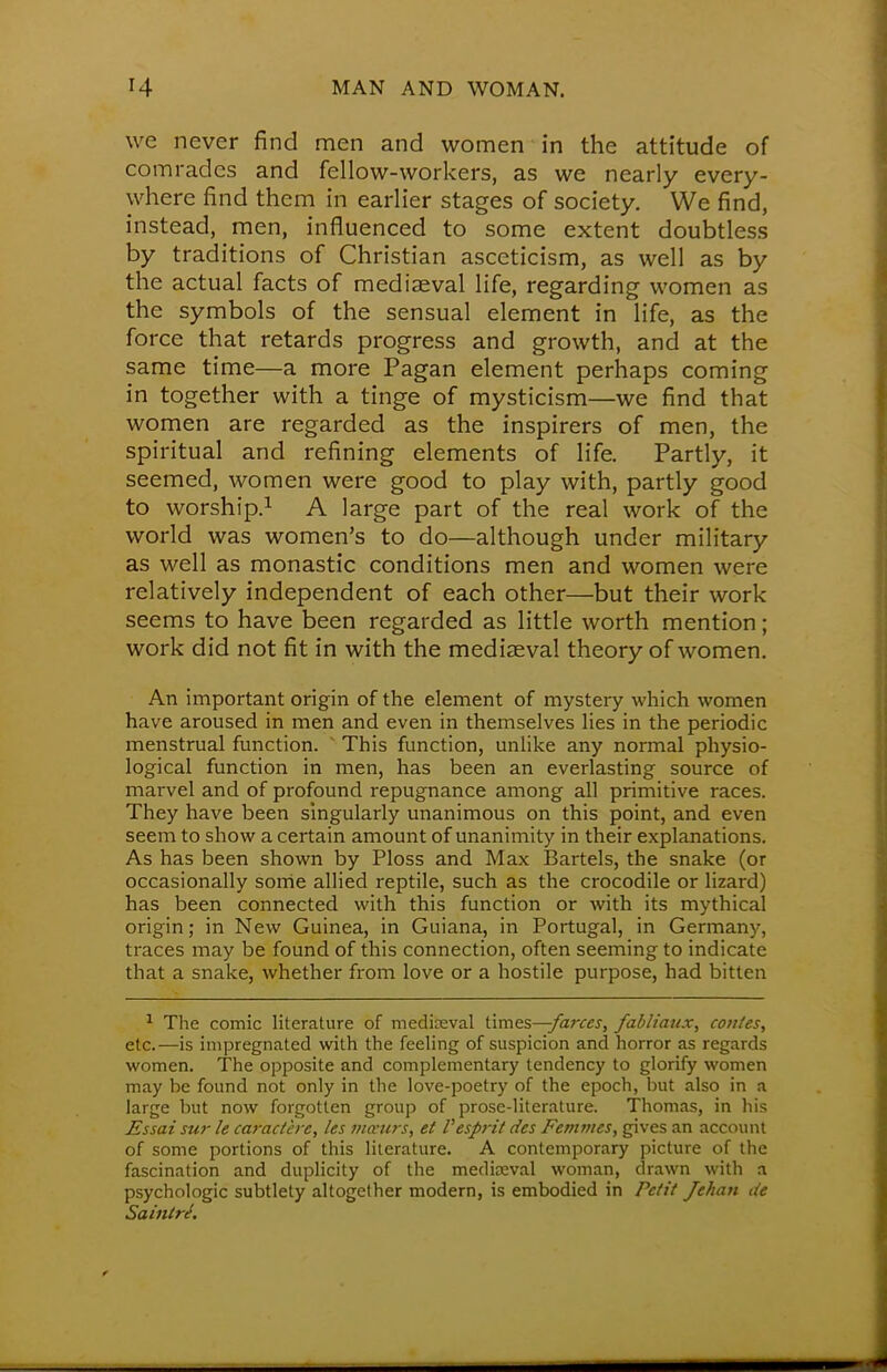 we never find men and women in the attitude of comrades and fellow-workers, as we nearly every- where find them in earlier stages of society. We find, instead, men, influenced to some extent doubtless by traditions of Christian asceticism, as well as by the actual facts of mediaeval life, regarding women as the symbols of the sensual element in life, as the force that retards progress and growth, and at the same time—a more Pagan element perhaps coming in together with a tinge of mysticism—we find that women are regarded as the inspirers of men, the spiritual and refining elements of life. Partly, it seemed, women were good to play with, partly good to worship.1 A large part of the real work of the world was women's to do—although under military as well as monastic conditions men and women were relatively independent of each other—but their work seems to have been regarded as little worth mention; work did not fit in with the mediaeval theory of women. An important origin of the element of mystery which women have aroused in men and even in themselves lies in the periodic menstrual function. This function, unlike any normal physio- logical function in men, has been an everlasting source of marvel and of profound repugnance among all primitive races. They have been singularly unanimous on this point, and even seem to show a certain amount of unanimity in their explanations. As has been shown by Ploss and Max Bartels, the snake (or occasionally some allied reptile, such as the crocodile or lizard) has been connected with this function or with its mythical origin; in New Guinea, in Guiana, in Portugal, in Germany, traces may be found of this connection, often seeming to indicate that a snake, whether from love or a hostile purpose, had bitten 1 The comic literature of mediaeval times—farces, fabliaux, contes, etc.—is impregnated with the feeling of suspicion and horror as regards women. The opposite and complementary tendency to glorify women may be found not only in the love-poetry of the epoch, but also in a large but now forgotten group of prose-literature. Thomas, in his Essai sur le caractere, les mwurs, et Vesprit des Femmes, gives an account of some portions of this literature. A contemporary picture of the fascination and duplicity of the mediaeval woman, drawn with a psychologic subtlety altogether modern, is embodied in Petit Jehan tie Sainiri.