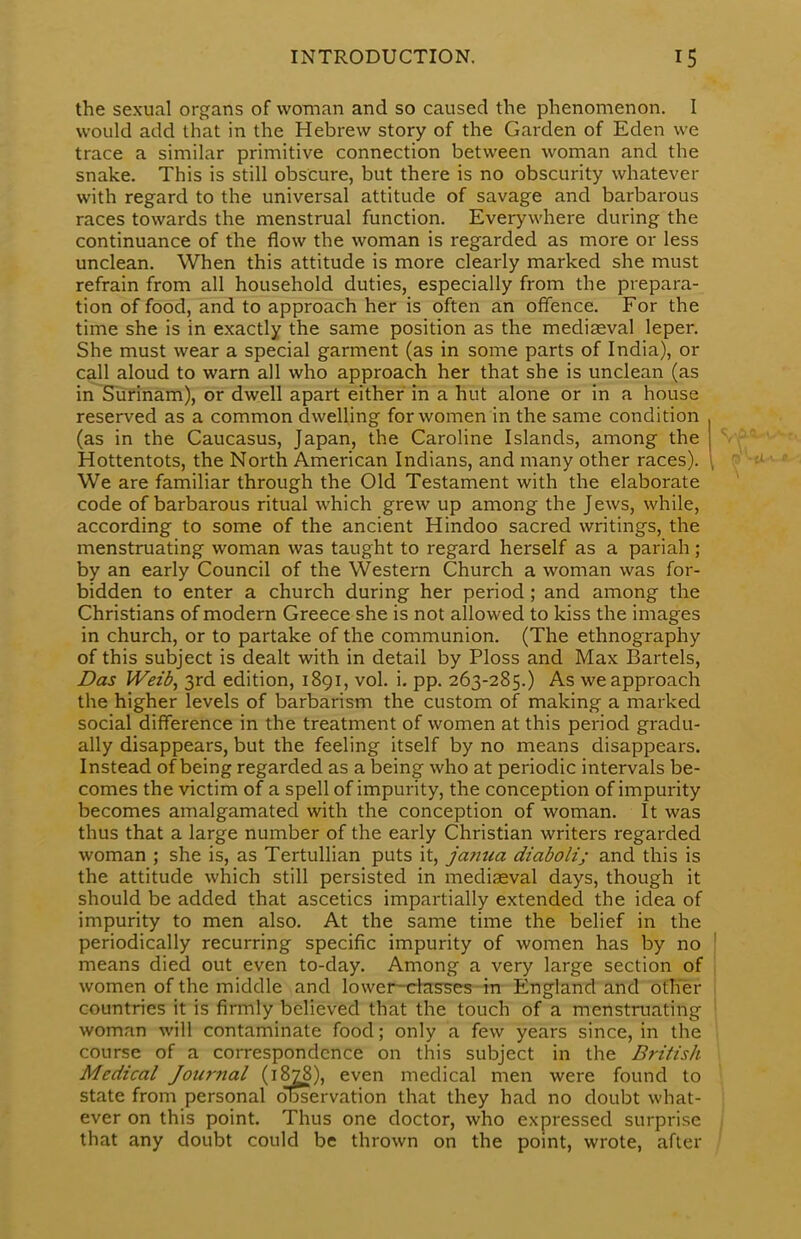 the sexual organs of woman and so caused the phenomenon. I would add that in the Hebrew story of the Garden of Eden we trace a similar primitive connection between woman and the snake. This is still obscure, but there is no obscurity whatever with regard to the universal attitude of savage and barbarous races towards the menstrual function. Everywhere during the continuance of the flow the woman is regarded as more or less unclean. When this attitude is more clearly marked she must refrain from all household duties, especially from the prepara- tion of food, and to approach her is often an offence. For the time she is in exactly the same position as the mediaeval leper. She must wear a special garment (as in some parts of India), or call aloud to warn all who approach her that she is unclean (as in Surinam), or dwell apart either in a hut alone or in a house reserved as a common dwelling for women in the same condition . (as in the Caucasus, Japan, the Caroline Islands, among the j Hottentots, the North American Indians, and many other races). \ We are familiar through the Old Testament with the elaborate code of barbarous ritual which grew up among the Jews, while, according to some of the ancient Hindoo sacred writings, the menstruating woman was taught to regard herself as a pariah ; by an early Council of the Western Church a woman was for- bidden to enter a church during her period; and among the Christians of modern Greece she is not allowed to kiss the images in church, or to partake of the communion. (The ethnography of this subject is dealt with in detail by Ploss and Max Bartels, Das Weid, 3rd edition, 1891, vol. i. pp. 263-285.) As we approach the higher levels of barbarism the custom of making a marked social difference in the treatment of women at this period gradu- ally disappears, but the feeling itself by no means disappears. Instead of being regarded as a being who at periodic intervals be- comes the victim of a spell of impurity, the conception of impurity becomes amalgamated with the conception of woman. It was thus that a large number of the early Christian writers regarded woman ; she is, as Tertullian puts it, j'anua diaboli; and this is the attitude which still persisted in mediaeval days, though it should be added that ascetics impartially extended the idea of impurity to men also. At the same time the belief in the periodically recurring specific impurity of women has by no means died out even to-day. Among a very large section of women of the middle and lower-chtsses in England and other countries it is firmly believed that the touch of a menstruating woman will contaminate food; only a few years since, in the course of a correspondence on this subject in the British Medical Journal (1878), even medical men were found to state from personal observation that they had no doubt what- ever on this point. Thus one doctor, who expressed surprise that any doubt could be thrown on the point, wrote, after f