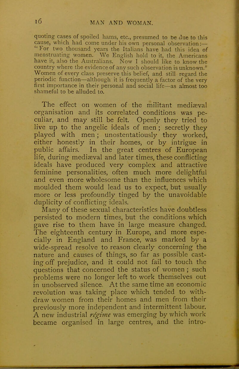 quoting cases of spoiled hams, etc., presumed to be due to this cause, which had come under his own personal observation:— For two thousand years the Italians have had this idea of menstruating women. We English hold to it, the Americans have it, also the Australians. Now I should like to know the country where the evidence of any such observation is unknown. Women of every class preserve this belief, and still regard the periodic function—although it is frequently a factor of the very first importance in their personal and social life—as almost too shameful to be alluded to. The effect on women of the militant mediaeval organisation and its correlated conditions was pe- culiar, and may still be felt. Openly they tried to live up to the angelic ideals of men ; secretly they played with men ; unostentatiously they worked, either honestly in their homes, or by intrigue in public affairs. In the great centres of European life, during mediaeval and later times, these conflicting ideals have produced very complex and attractive feminine personalities, often much more delightful and even more wholesome than the influences which moulded them would lead us to expect, but usually more or less profoundly tinged by the unavoidable duplicity of conflicting ideals. Many of these sexual characteristics have doubtless persisted to modern times, but the conditions which gave rise to them have in large measure changed. The eighteenth century in Europe, and more espe- cially in England and France, was marked by a wide-spread resolve to reason clearly concerning the nature and causes of things, so far as possible cast- ing off prejudice, and it could not fail to touch the questions that concerned the status of women ; such problems were no longer left to work themselves out in unobserved silence. At the same time an economic revolution was taking place which tended to with- draw women from their homes and men from their previously more independent and intermittent labour. A new industrial regime was emerging by which work became organised in large centres, and the intro-