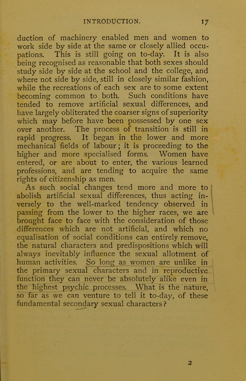 duction of machinery enabled men and women to work side by side at the same or closely allied occu- pations. This is still going on to-day. It is also being recognised as reasonable that both sexes should study side by side at the school and the college, and where not side by side, still in closely similar fashion, while the recreations of each sex are to some extent becoming common to both. Such conditions have tended to remove artificial sexual differences, and have largely obliterated the coarser signs of superiority which may before have been possessed by one sex over another. The process of transition is still in rapid progress. It began in the lower and more mechanical fields of labour; it is proceeding to the higher and more specialised forms. Women have entered, or are about to enter, the various learned professions, and are tending to acquire the same rights of citizenship as men. As such social changes tend more and more to abolish artificial sexual differences, thus acting in- versely to the well-marked tendency observed in passing from the lower to the higher races, we are brought face to face with the consideration of those differences which are not artificial, and which no equalisation of social conditions can entirely remove, the natural characters and predispositions which will always inevitably influence the sexual allotment of human activities. So long as women are unlike in the primary sexual characters and in reproductive function they can never be absolutely alike even in the highest psychic processes. What is the nature, so far as we can venture to tell it to-day, of these fundamental secondary sexual characters? 2