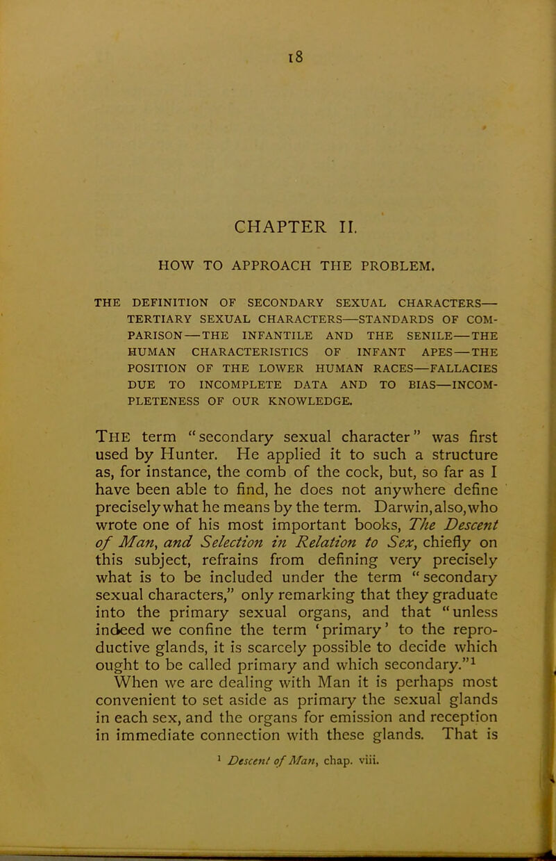 CHAPTER II. HOW TO APPROACH THE PROBLEM. THE DEFINITION OF SECONDARY SEXUAL CHARACTERS— TERTIARY SEXUAL CHARACTERS STANDARDS OF COM- PARISON— THE INFANTILE AND THE SENILE THE HUMAN CHARACTERISTICS OF INFANT APES — THE POSITION OF THE LOWER HUMAN RACES—FALLACIES DUE TO INCOMPLETE DATA AND TO BIAS—INCOM- PLETENESS OF OUR KNOWLEDGE. The term secondary sexual character was first used by Hunter. He applied it to such a structure as, for instance, the comb of the cock, but, so far as I have been able to find, he does not anywhere define precisely what he means by the term. Darwin, also, who wrote one of his most important books, The Descent of Man, and Selection in Relation to Sex, chiefly on this subject, refrains from defining very precisely what is to be included under the term  secondary sexual characters, only remarking that they graduate into the primary sexual organs, and that unless indeed we confine the term 'primary' to the repro- ductive glands, it is scarcely possible to decide which ought to be called primary and which secondary.1 When we are dealing with Man it is perhaps most convenient to set aside as primary the sexual glands in each sex, and the organs for emission and reception in immediate connection with these glands. That is 1 Descent of Man, chap. viii.