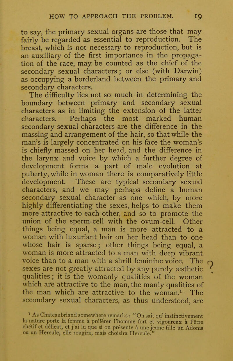 to say, the primary sexual organs are those that may fairly be regarded as essential to reproduction. The breast, which is not necessary to reproduction, but is an auxiliary of the first importance in the propaga- tion of the race, may be counted as the chief of the secondary sexual characters; or else (with Darwin) as occupying a borderland between the primary and secondary characters. The difficulty lies not so much in determining the boundary between primary and secondary sexual characters as in limiting the extension of the latter characters. Perhaps the most marked human secondary sexual characters are the difference in the massing and arrangement of the hair, so that while the man's is largely concentrated on his face the woman's is chiefly massed on her head, and the difference in the larynx and voice by which a further degree of development forms a part of male evolution at puberty, while in woman there is comparatively little development. These are typical secondary sexual characters, and we may perhaps define a human secondary sexual character as one which, by more highly differentiating the sexes, helps to make them more attractive to each other, and so to promote the union of the sperm-cell with the ovum-cell. Other things being equal, a man is more attracted to a woman with luxuriant hair on her head than to one whose hair is sparse; other things being equal, a woman is more attracted to a man with deep vibrant voice than to a man with a shrill feminine voice. The sexes are not greatly attracted by any purely aesthetic qualities; it is the womanly qualities of the woman which are attractive to the man, the manly qualities of the man which are attractive to the woman.1 The secondary sexual characters, as thus understood, are 1 As Chateaubriand somewhere remarks: On sait qu' instinctivement la nature porte la femme a pre7erer l'homme fort et vigoureux a l'etre chetif et d&icat, et j'ai lu que si on presente a une jeune fille un Adonis ou un Hercule, elle rougira, mais choisira Hercule.