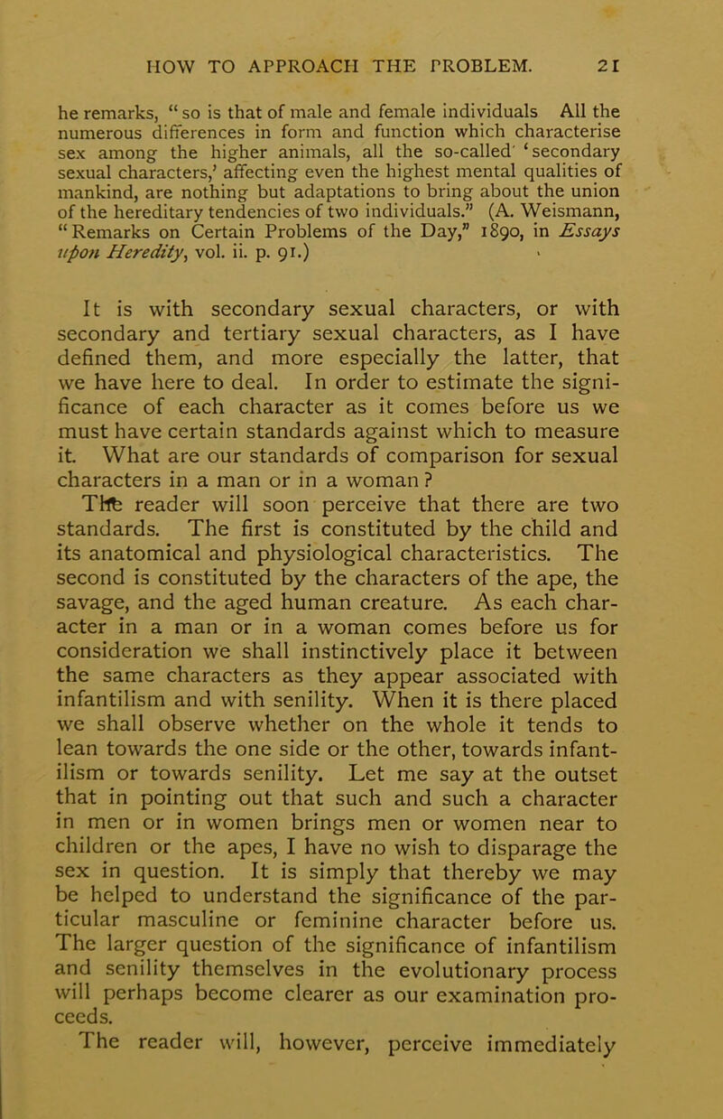he remarks,  so is that of male and female individuals All the numerous differences in form and function which characterise sex among the higher animals, all the so-called' 'secondary sexual characters,' affecting even the highest mental qualities of mankind, are nothing but adaptations to bring about the union of the hereditary tendencies of two individuals. (A. Weismann, Remarks on Certain Problems of the Day, 1890, in Essays upon Heredity', vol. ii. p. 91.) It is with secondary sexual characters, or with secondary and tertiary sexual characters, as I have defined them, and more especially the latter, that we have here to deal. In order to estimate the signi- ficance of each character as it comes before us we must have certain standards against which to measure it What are our standards of comparison for sexual characters in a man or in a woman ? The reader will soon perceive that there are two standards. The first is constituted by the child and its anatomical and physiological characteristics. The second is constituted by the characters of the ape, the savage, and the aged human creature. As each char- acter in a man or in a woman comes before us for consideration we shall instinctively place it between the same characters as they appear associated with infantilism and with senility. When it is there placed we shall observe whether on the whole it tends to lean towards the one side or the other, towards infant- ilism or towards senility. Let me say at the outset that in pointing out that such and such a character in men or in women brings men or women near to children or the apes, I have no wish to disparage the sex in question. It is simply that thereby we may be helped to understand the significance of the par- ticular masculine or feminine character before us. The larger question of the significance of infantilism and senility themselves in the evolutionary process will perhaps become clearer as our examination pro- ceeds. The reader will, however, perceive immediately