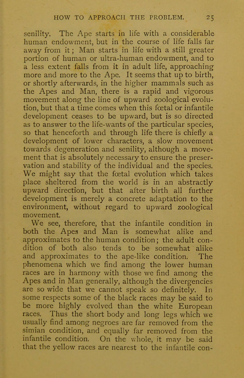 senility. The Ape starts in life with a considerable human endowment, but in the course of life falls far away from it; Man starts in life with a still greater portion of human or ultra-human endowment, and to a less extent falls from it in adult life, approaching more and more to the Ape. It seems that up to birth, or shortly afterwards, in the higher mammals such as the Apes and Man, there is a rapid and vigorous movement along the line of upward zoological evolu- tion, but that a time comes when this fcetal or infantile development ceases to be upward, but is so directed as to answer to the life-wants of the particular species, so that henceforth and through life there is chiefly a development of lower characters, a slow movement towards degeneration and senility, although a move- ment that is absolutely necessary to ensure the preser- vation and stability of the individual and the species. We might say that the fcetal evolution which takes place sheltered from the world is in an abstractly upward direction, but that after birth all further development is merely a concrete adaptation to the environment, without regard to upward zoological movement. We see, therefore, that the infantile condition in both the Apes and Man is somewhat alike and approximates to the human condition; the adult con- dition of both also tends to be somewhat alike and approximates to the ape-like condition. The phenomena which we find among the lower human races are in harmony with those we find among the Apes and in Man generally, although the divergencies are so wide that we cannot speak so definitely. In some respects some of the black races may be said to be more highly evolved than the white European races. Thus the short body and long legs which we usually find among negroes are far removed from the simian condition, and equally far removed from the infantile condition. On the whole, it may be said that the yellow races are nearest to the infantile con-