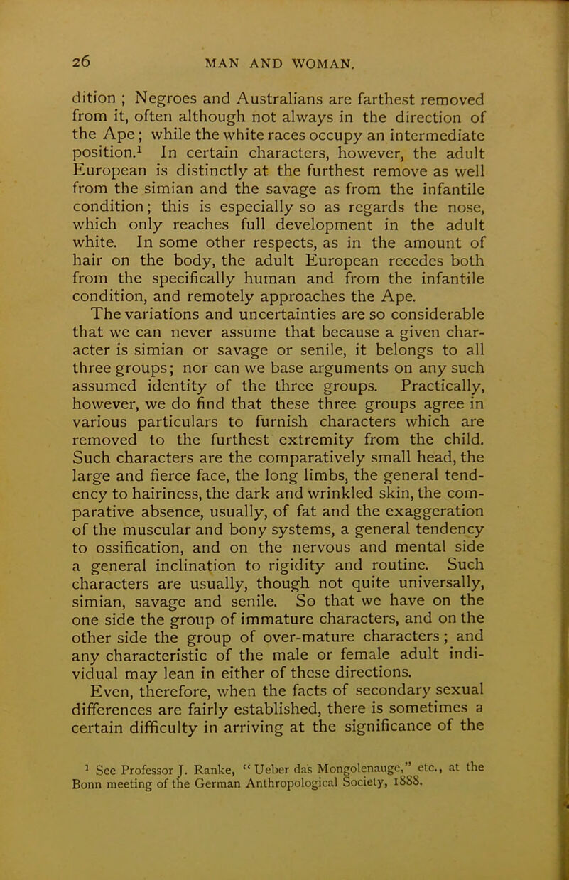 dition ; Negroes and Australians are farthest removed from it, often although not always in the direction of the Ape; while the white races occupy an intermediate position.1 In certain characters, however, the adult European is distinctly at the furthest remove as well from the simian and the savage as from the infantile condition; this is especially so as regards the nose, which only reaches full development in the adult white. In some other respects, as in the amount of hair on the body, the adult European recedes both from the specifically human and from the infantile condition, and remotely approaches the Ape. The variations and uncertainties are so considerable that we can never assume that because a given char- acter is simian or savage or senile, it belongs to all three groups; nor can we base arguments on any such assumed identity of the three groups. Practically, however, we do find that these three groups agree in various particulars to furnish characters which are removed to the furthest extremity from the child. Such characters are the comparatively small head, the large and fierce face, the long limbs, the general tend- ency to hairiness, the dark and wrinkled skin, the com- parative absence, usually, of fat and the exaggeration of the muscular and bony systems, a general tendency to ossification, and on the nervous and mental side a general inclination to rigidity and routine. Such characters are usually, though not quite universally, simian, savage and senile. So that we have on the one side the group of immature characters, and on the other side the group of over-mature characters; and any characteristic of the male or female adult indi- vidual may lean in either of these directions. Even, therefore, when the facts of secondary sexual differences are fairly established, there is sometimes a certain difficulty in arriving at the significance of the 1 See Professor J. Ranke, Ueber das Mongolenauge, etc., at the Bonn meeting of the German Anthropological Society, 18SS.