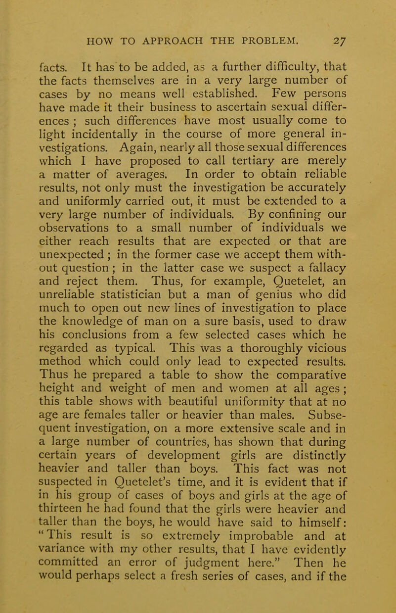 facts. It has to be added, as a further difficulty, that the facts themselves are in a very large number of cases by no means well established. Few persons have made it their business to ascertain sexual differ- ences ; such differences have most usually come to light incidentally in the course of more general in- vestigations. Again, nearly all those sexual differences which I have proposed to call tertiary are merely a matter of averages. In order to obtain reliable results, not only must the investigation be accurately and uniformly carried out, it must be extended to a very large number of individuals. By confining our observations to a small number of individuals we either reach results that are expected or that are unexpected ; in the former case we accept them with- out question; in the latter case we suspect a fallacy and reject them. Thus, for example, Quetelet, an unreliable statistician but a man of genius who did much to open out new lines of investigation to place the knowledge of man on a sure basis, used to draw his conclusions from a few selected cases which he regarded as typical. This was a thoroughly vicious method which could only lead to expected results. Thus he prepared a table to show the comparative height and weight of men and women at all ages ; this table shows with beautiful uniformity that at no age are females taller or heavier than males. Subse- quent investigation, on a more extensive scale and in a large number of countries, has shown that during certain years of development girls are distinctly heavier and taller than boys. This fact was not suspected in Quetelet's time, and it is evident that if in his group of cases of boys and girls at the age of thirteen he had found that the girls were heavier and taller than the boys, he would have said to himself: This result is so extremely improbable and at variance with my other results, that I have evidently committed an error of judgment here. Then he would perhaps select a fresh series of cases, and if the