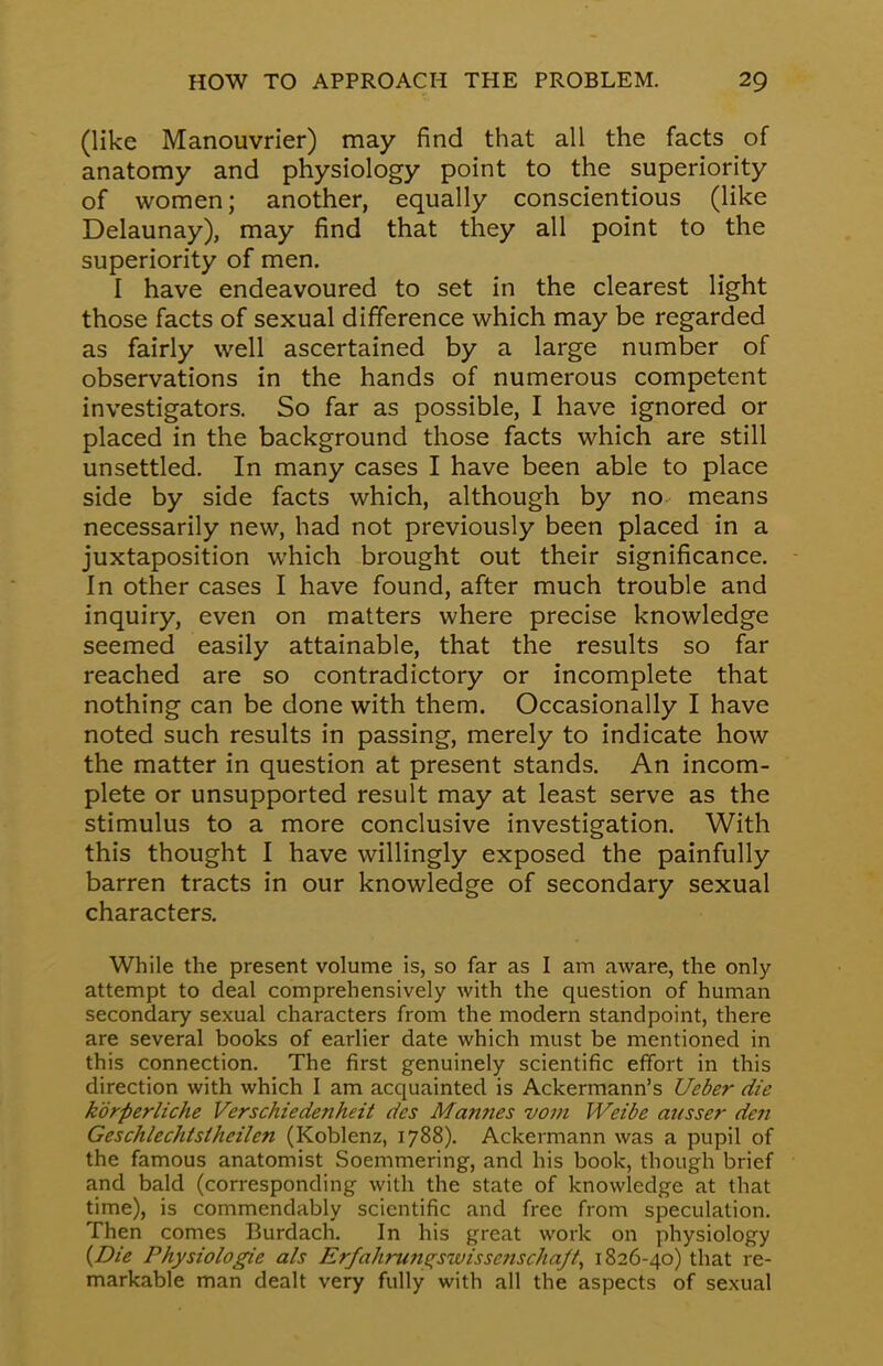 (like Manouvrier) may find that all the facts of anatomy and physiology point to the superiority of women; another, equally conscientious (like Delaunay), may find that they all point to the superiority of men. I have endeavoured to set in the clearest light those facts of sexual difference which may be regarded as fairly well ascertained by a large number of observations in the hands of numerous competent investigators. So far as possible, I have ignored or placed in the background those facts which are still unsettled. In many cases I have been able to place side by side facts which, although by no means necessarily new, had not previously been placed in a juxtaposition which brought out their significance. In other cases I have found, after much trouble and inquiry, even on matters where precise knowledge seemed easily attainable, that the results so far reached are so contradictory or incomplete that nothing can be done with them. Occasionally I have noted such results in passing, merely to indicate how the matter in question at present stands. An incom- plete or unsupported result may at least serve as the stimulus to a more conclusive investigation. With this thought I have willingly exposed the painfully barren tracts in our knowledge of secondary sexual characters. While the present volume is, so far as I am aware, the only attempt to deal comprehensively with the question of human secondary sexual characters from the modern standpoint, there are several books of earlier date which must be mentioned in this connection. The first genuinely scientific effort in this direction with which I am acquainted is Ackermann's Ueber die korperliche Verschiedenheit des Mannes vom Weibe ansser den Geschlechtstheilen (Koblenz, 1788). Ackermann was a pupil of the famous anatomist Soemmering, and his book, though brief and bald (corresponding with the state of knowledge at that time), is commendably scientific and free from speculation. Then comes Burdach. In his great work on physiology {Die Physiologie als Erfahrungswisscnscha/t, 1826-40) that re- markable man dealt very fully with all the aspects of sexual