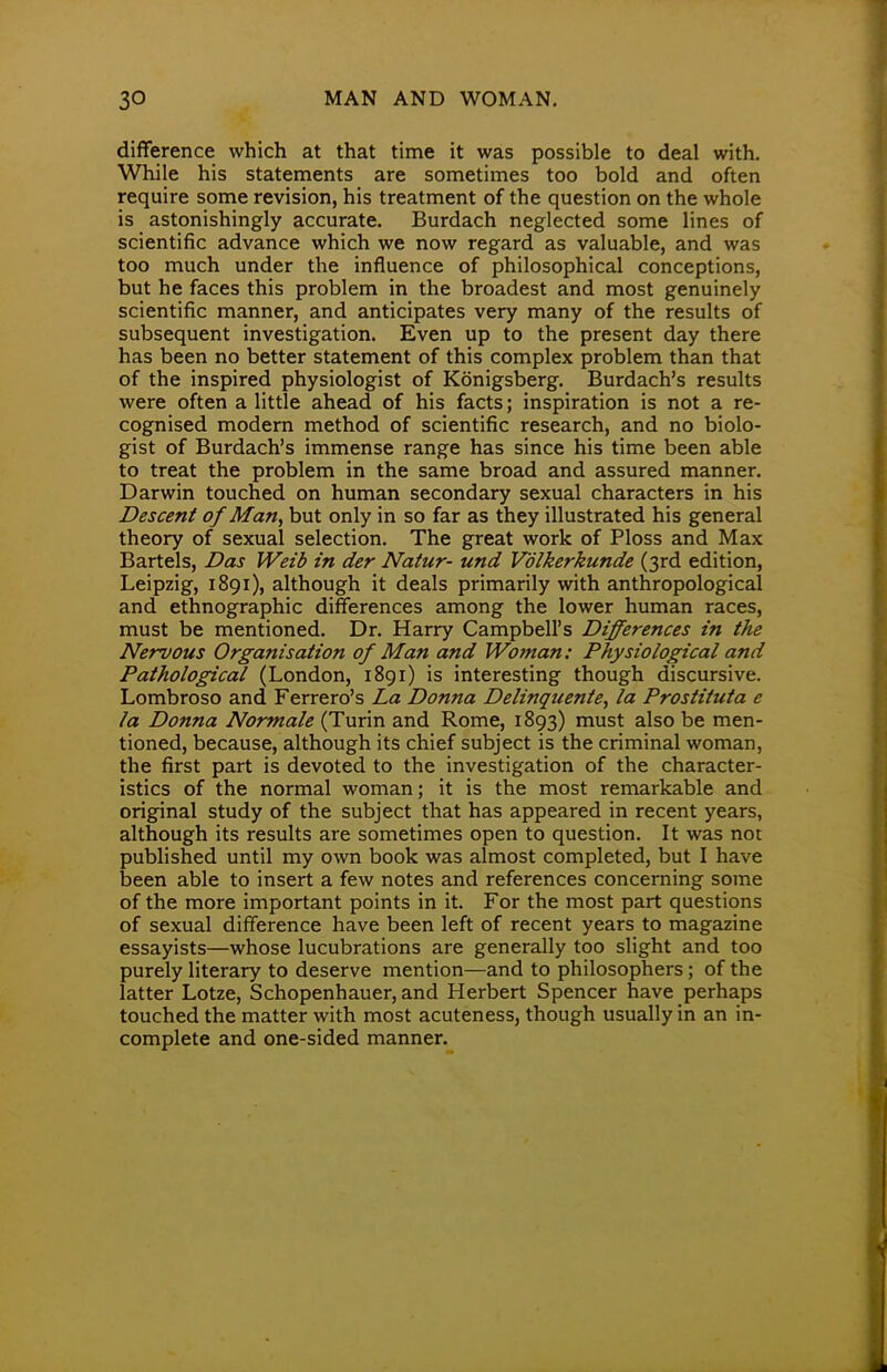 difference which at that time it was possible to deal with. While his statements are sometimes too bold and often require some revision, his treatment of the question on the whole is astonishingly accurate. Burdach neglected some lines of scientific advance which we now regard as valuable, and was too much under the influence of philosophical conceptions, but he faces this problem in the broadest and most genuinely scientific manner, and anticipates very many of the results of subsequent investigation. Even up to the present day there has been no better statement of this complex problem than that of the inspired physiologist of Konigsberg. Burdach's results were often a little ahead of his facts; inspiration is not a re- cognised modern method of scientific research, and no biolo- gist of Burdach's immense range has since his time been able to treat the problem in the same broad and assured manner. Darwin touched on human secondary sexual characters in his Descent of Man, but only in so far as they illustrated his general theory of sexual selection. The great work of Ploss and Max Bartels, Das Weib in der Natur- una1 Volkerkunde (3rd edition, Leipzig, 1891), although it deals primarily with anthropological and ethnographic differences among the lower human races, must be mentioned. Dr. Harry Campbell's Differences in the Nervous Organisation of Man and Woman: Physiological and Pathological (London, 1891) is interesting though discursive. Lombroso and Ferrero's La Donna Delinquente, la Prostituta e la Donna Normale (Turin and Rome, 1893) must also be men- tioned, because, although its chief subject is the criminal woman, the first part is devoted to the investigation of the character- istics of the normal woman; it is the most remarkable and original study of the subject that has appeared in recent years, although its results are sometimes open to question. It was not published until my own book was almost completed, but I have been able to insert a few notes and references concerning some of the more important points in it. For the most part questions of sexual difference have been left of recent years to magazine essayists—whose lucubrations are generally too slight and too purely literary to deserve mention—and to philosophers; of the latter Lotze, Schopenhauer, and Herbert Spencer have perhaps touched the matter with most acuteness, though usually in an in- complete and one-sided manner.