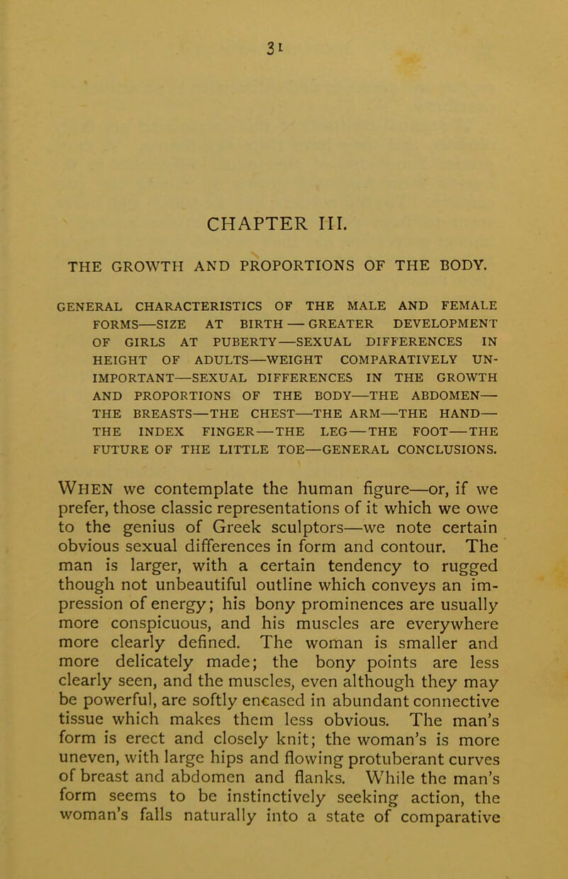 3* CHAPTER III. THE GROWTH AND PROPORTIONS OF THE BODY. GENERAL CHARACTERISTICS OF THE MALE AND FEMALE FORMS—SIZE AT BIRTH — GREATER DEVELOPMENT OF GIRLS AT PUBERTY—SEXUAL DIFFERENCES IN HEIGHT OF ADULTS—WEIGHT COMPARATIVELY UN- IMPORTANT—SEXUAL DIFFERENCES IN THE GROWTH AND PROPORTIONS OF THE BODY THE ABDOMEN— THE BREASTS—THE CHEST THE ARM—THE HAND— THE INDEX FINGER — THE LEG — THE FOOT THE FUTURE OF THE LITTLE TOE—GENERAL CONCLUSIONS. When we contemplate the human figure—or, if we prefer, those classic representations of it which we owe to the genius of Greek sculptors—we note certain obvious sexual differences in form and contour. The man is larger, with a certain tendency to rugged though not unbeautiful outline which conveys an im- pression of energy; his bony prominences are usually more conspicuous, and his muscles are everywhere more clearly defined. The woman is smaller and more delicately made; the bony points are less clearly seen, and the muscles, even although they may be powerful, are softly encased in abundant connective tissue which makes them less obvious. The man's form is erect and closely knit; the woman's is more uneven, with large hips and flowing protuberant curves of breast and abdomen and flanks. While the man's form seems to be instinctively seeking action, the woman's falls naturally into a state of comparative