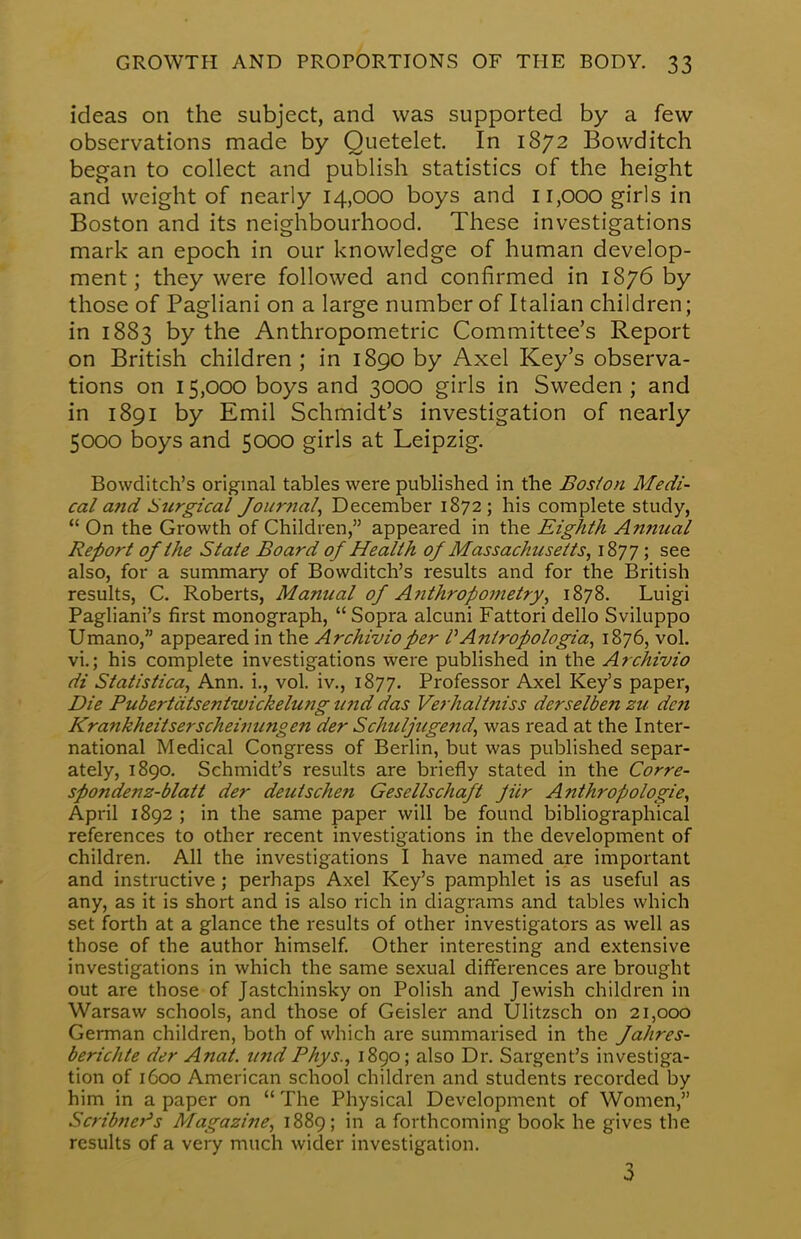 ideas on the subject, and was supported by a few- observations made by Quetelet. In 1872 Bowditch began to collect and publish statistics of the height and weight of nearly 14,000 boys and 11,000 girls in Boston and its neighbourhood. These investigations mark an epoch in our knowledge of human develop- ment; they were followed and confirmed in 1876 by those of Pagliani on a large number of Italian children; in 1883 by the Anthropometric Committee's Report on British children ; in 1890 by Axel Key's observa- tions on 15,000 boys and 3000 girls in Sweden ; and in 1891 by Emil Schmidt's investigation of nearly 5000 boys and 5000 girls at Leipzig. Bowditch's original tables were published in the Boston Medi- cal and Surgical Journal, December 1872; his complete study,  On the Growth of Children, appeared in the Eighth Annual Report of the State Board of Health of Massachusetts, 1877 > see also, for a summary of Bowditch's results and for the British results, C. Roberts, Manual of Anthropometry, 1878. Luigi Pagliani's first monograph,  Sopra alcuni Fattori dello Sviluppo Umano, appeared in the Archivio per PAntropologia, 1876, vol. vi.; his complete investigations were published in the Archivio di Statistica, Ann. i., vol. iv., 1877. Professor Axel Key's paper, Die Pubertdtsentivickelutig und das Verhaltniss derselben zu dc?t Krankheitserscheinungen der Schuljuge?id, was read at the Inter- national Medical Congress of Berlin, but was published separ- ately, 1890. Schmidt's results are briefly stated in the Corre- spondenz-blatt der deutschen Gesellschaft jiir Anthropologic, April 1892 ; in the same paper will be found bibliographical references to other recent investigations in the development of children. All the investigations I have named are important and instructive ; perhaps Axel Key's pamphlet is as useful as any, as it is short and is also rich in diagrams and tables which set forth at a glance the results of other investigators as well as those of the author himself. Other interesting and extensive investigations in which the same sexual differences are brought out are those of Jastchinsky on Polish and Jewish children in Warsaw schools, and those of Geisler and Ulitzsch on 21,000 German children, both of which are summarised in the Jahres- berichte der Anat. und Phys., 1890; also Dr. Sargent's investiga- tion of 1600 American school children and students recorded by him in a paper on  The Physical Development of Women, Scribner's Magazine, 1889; in a forthcoming book he gives the results of a very much wider investigation. 3