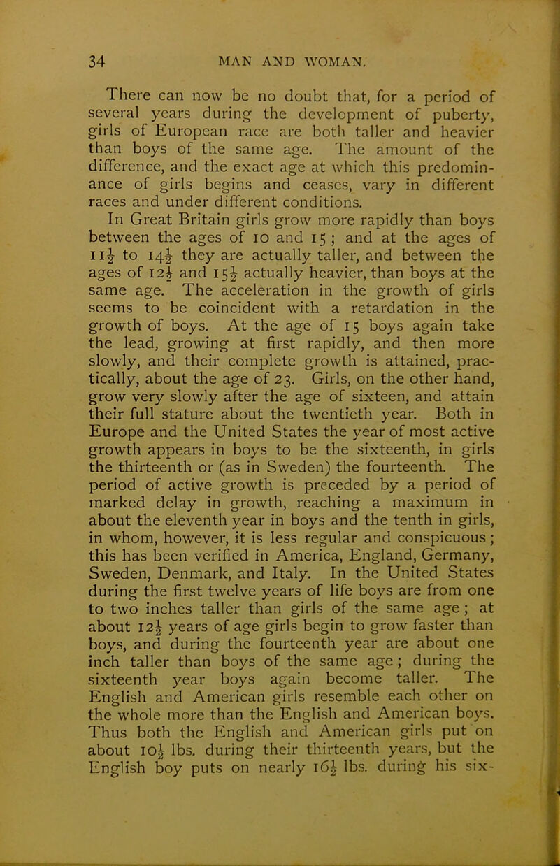 There can now be no doubt that, for a period of several years during the development of puberty, girls of European race are both taller and heavier than boys of the same age. The amount of the difference, and the exact age at which this predomin- ance of girls begins and ceases, vary in different races and under different conditions. In Great Britain girls grow more rapidly than boys between the ages of 10 and 15 ; and at the ages of IIJ to 14! they are actually taller, and between the ages of 12k and 15 J actually heavier, than boys at the same age. The acceleration in the growth of girls seems to be coincident with a retardation in the growth of boys. At the age of 15 boys again take the lead, growing at first rapidly, and then more slowly, and their complete growth is attained, prac- tically, about the age of 23. Girls, on the other hand, grow very slowly after the age of sixteen, and attain their full stature about the twentieth year. Both in Europe and the United States the year of most active growth appears in boys to be the sixteenth, in girls the thirteenth or (as in Sweden) the fourteenth. The period of active growth is preceded by a period of marked delay in growth, reaching a maximum in about the eleventh year in boys and the tenth in girls, in whom, however, it is less regular and conspicuous; this has been verified in America, England, Germany, Sweden, Denmark, and Italy. In the United States during the first twelve years of life boys are from one to two inches taller than girls of the same age ; at about 12 J years of age girls begin to grow faster than boys, and during the fourteenth year are about one inch taller than boys of the same age ; during the sixteenth year boys again become taller. The English and American girls resemble each other on the whole more than the English and American boys. Thus both the English and American girls put on about 10^ lbs. during their thirteenth years, but the English boy puts on nearly \6\ lbs. during his six-
