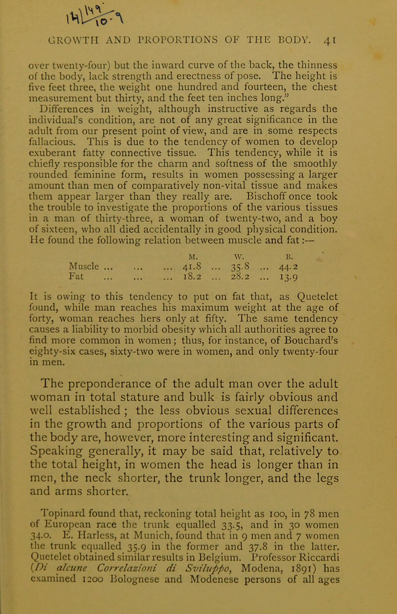 over twenty-four) but the inward curve of the back, the thinness of the body, lack strength and erectness of pose. The height is five feet three, the weight one hundred and fourteen, the chest measurement but thirty, and the feet ten inches long. Differences in weight, although instructive as regards the individual's condition, are not of any great significance in the adult from our present point of view, and are in some respects fallacious. This is due to the tendency of women to develop exuberant fatty connective tissue. This tendency, while it is chiefly responsible for the charm and softness of the smoothly rounded feminine form, results in women possessing a larger amount than men of comparatively non-vital tissue and makes them appear larger than they really are. Bischoff once took the trouble to investigate the proportions of the various tissues in a man of thirty-three, a woman of twenty-two, and a boy of sixteen, who all died accidentally in good physical condition. He found the following relation between muscle and fat:— m. w. B. Muscle 41.8 ... 35.8 ... 44.2 Fat 18.2 ... 28.2 ... 13.9 It is owing to this tendency to put on fat that, as Quetelet found, while man reaches his maximum weight at the age of forty, woman reaches hers only at fifty. The same tendency causes a liability to morbid obesity which all authorities agree to find more common in women; thus, for instance, of Bouchard's eighty-six cases, sixty-two were in women, and only twenty-four in men. The preponderance of the adult man over the adult woman in total stature and bulk is fairly obvious and well established ; the less obvious sexual differences in the growth and proportions of the various parts of the body are, however, more interesting and significant. Speaking generally, it may be said that, relatively to the total height, in women the head is longer than in men, the neck shorter, the trunk longer, and the legs and arms shorter. Topinard found that, reckoning total height as 100, in 78 men of European race the trunk equalled 33.5, and in 30 women 34.0. E. Harless, at Munich, found that in 9 men and 7 women the trunk equalled 35.9 in the former and 37.8 in the latter. Quetelet obtained similar results in Belgium. Professor Riccardi {Di alcune Corrclazioni di Svilupfio, Modena, 1891) has examined 1200 Bolognese and Modenese persons of all ages