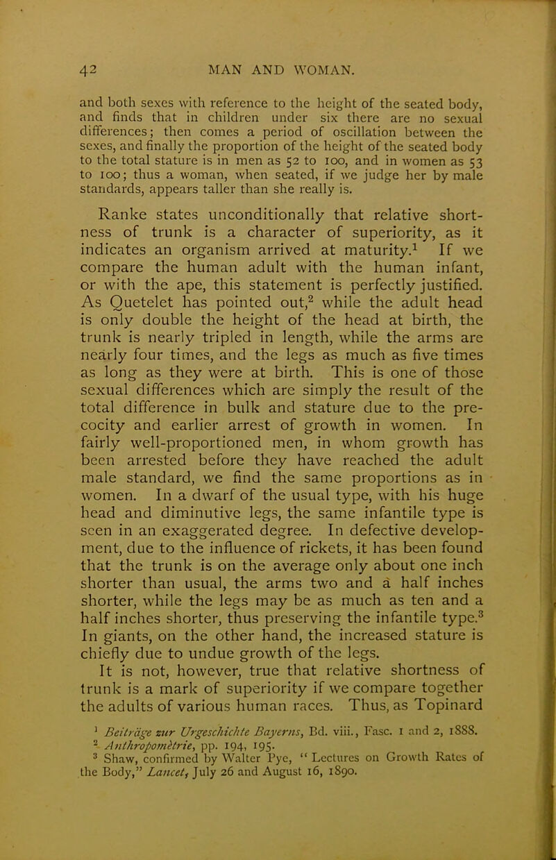 and both sexes with reference to the height of the seated body, and finds that in children under six there are no sexual differences; then comes a period of oscillation between the sexes, and finally the proportion of the height of the seated body to the total stature is in men as 52 to 100, and in women as 53 to 100; thus a woman, when seated, if we judge her by male standards, appears taller than she really is. Ranke states unconditionally that relative short- ness of trunk is a character of superiority, as it indicates an organism arrived at maturity.1 If we compare the human adult with the human infant, or with the ape, this statement is perfectly justified. As Quetelet has pointed out,2 while the adult head is only double the height of the head at birth, the trunk is nearly tripled in length, while the arms are nearly four times, and the legs as much as five times as long as they were at birth. This is one of those sexual differences which are simply the result of the total difference in bulk and stature due to the pre- cocity and earlier arrest of growth in women. In fairly well-proportioned men, in whom growth has been arrested before they have reached the adult male standard, we find the same proportions as in women. In a dwarf of the usual type, with his huge head and diminutive legs, the same infantile type is seen in an exaggerated degree. In defective develop- ment, due to the influence of rickets, it has been found that the trunk is on the average only about one inch shorter than usual, the arms two and a half inches shorter, while the legs may be as much as ten and a half inches shorter, thus preserving the infantile type.3 In giants, on the other hand, the increased stature is chiefly due to undue growth of the legs. It is not, however, true that relative shortness of trunk is a mark of superiority if we compare together the adults of various human races. Thus, as Topinard 1 Beitrage zur Urgeschichte Bayerns, Bd. viii., Fasc. 1 and 2, 1888. 2- Anthropometric, pp. 194, 195. 3 Shaw, confirmed by Walter Pye, Lectures on Growth Rates of the Body, Lancet, July 26 and August 16, 1890.