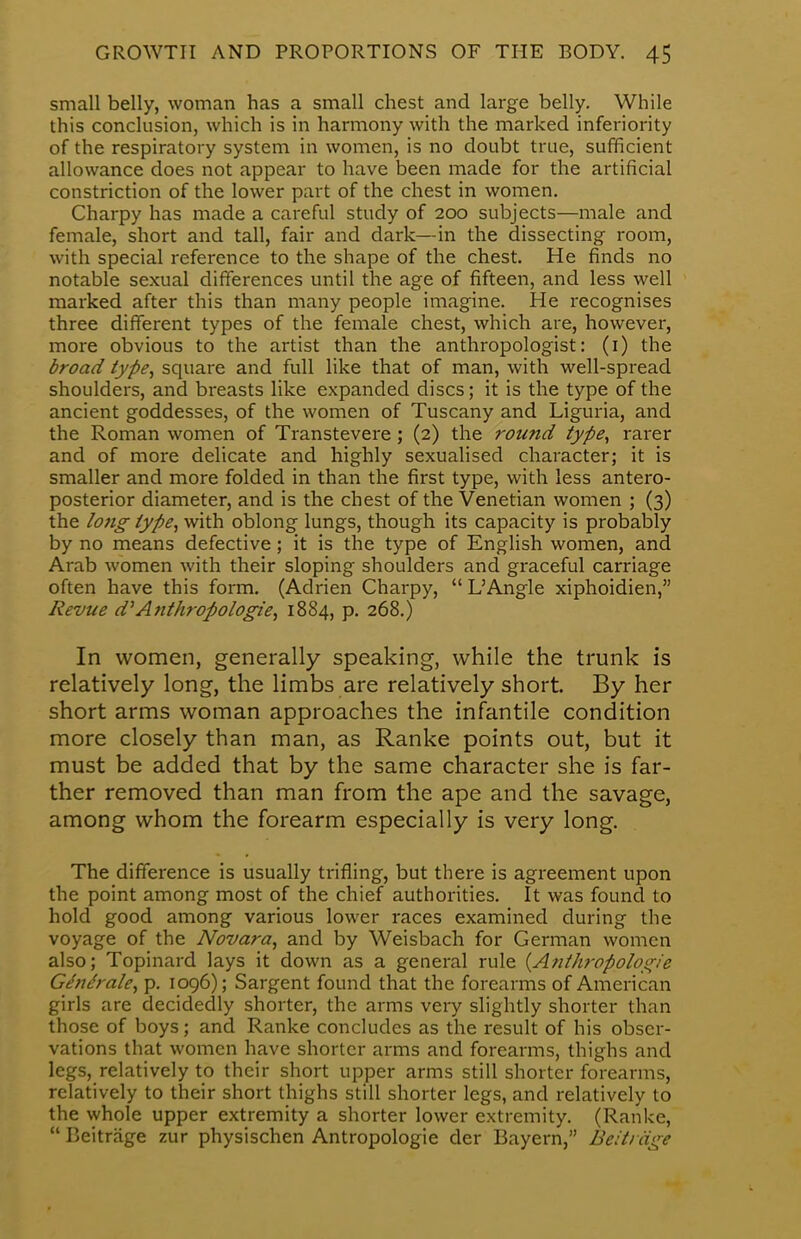 small belly, woman has a small chest and large belly. While this conclusion, which is in harmony with the marked inferiority of the respiratory system in women, is no doubt true, sufficient allowance does not appear to have been made for the artificial constriction of the lower part of the chest in women. Charpy has made a careful study of 200 subjects—male and female, short and tall, fair and dark—in the dissecting room, with special reference to the shape of the chest. He finds no notable sexual differences until the age of fifteen, and less well marked after this than many people imagine. He recognises three different types of the female chest, which are, however, more obvious to the artist than the anthropologist: (1) the broad type, square and full like that of man, with well-spread shoulders, and breasts like expanded discs; it is the type of the ancient goddesses, of the women of Tuscany and Liguria, and the Roman women of Transtevere; (2) the round type, rarer and of more delicate and highly sexualised character; it is smaller and more folded in than the first type, with less antero- posterior diameter, and is the chest of the Venetian women ; (3) the long type, with oblong lungs, though its capacity is probably by no means defective; it is the type of English women, and Arab women with their sloping shoulders and graceful carriage often have this form. (Adrien Charpy,  L'Angle xiphoidien, Revue d* Anthropologic, 1884, p. 268.) In women, generally speaking, while the trunk is relatively long, the limbs are relatively short. By her short arms woman approaches the infantile condition more closely than man, as Ranke points out, but it must be added that by the same character she is far- ther removed than man from the ape and the savage, among whom the forearm especially is very long. The difference is usually trifling, but there is agreement upon the point among most of the chief authorities. It was found to hold good among various lower races examined during the voyage of the Novara, and by Weisbach for German women also; Topinard lays it down as a general rule {Anthropologic Gindrale, p. 1096); Sargent found that the forearms of American girls are decidedly shorter, the arms very slightly shorter than those of boys; and Ranke concludes as the result of his obser- vations that women have shorter arms and forearms, thighs and legs, relatively to their short upper arms still shorter forearms, relatively to their short thighs still shorter legs, and relatively to the whole upper extremity a shorter lower extremity. (Ranke,  Beitriige zur physischen Antropologie der Bayern, Beit/age