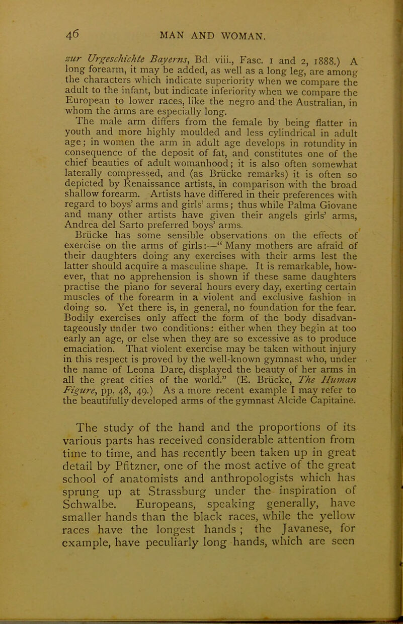 zur Urgeschichte Bay ems, Bd. viii., Fasc. i and 2, 1888.) A long forearm, it may be added, as well as a long leg, are among the characters which indicate superiority when we compare the adult to the infant, but indicate inferiority when we compare the European to lower races, like the negro and the Australian, in whom the arms are especially long. The male arm differs from the female by being flatter in youth and more highly moulded and less cylindrical in adult age; in women the arm in adult age develops in rotundity in consequence of the deposit of fat, and constitutes one of the chief beauties of adult womanhood; it is also often somewhat laterally compressed, and (as Briicke remarks) it is often so depicted by Renaissance artists, in comparison with the broad shallow forearm. Artists have differed in their preferences with regard to boys' arms and girls' arms; thus while Palma Giovane and many other artists have given their angels girls' arms, Andrea del Sarto preferred boys' arms. Briicke has some sensible observations on the effects of exercise on the arms of girls:—Many mothers are afraid of their daughters doing any exercises with their arms lest the latter should acquire a masculine shape. It is remarkable, how- ever, that no apprehension is shown if these same daughters practise the piano for several hours every day, exerting certain muscles of the forearm in a violent and exclusive fashion in doing so. Yet there is, in general, no foundation for the fear. Bodily exercises only affect the form of the body disadvan- tageous^ under two conditions: either when they begin at too early an age, or else when they are so excessive as to produce emaciation. That violent exercise may be taken without injury in this respect is proved by the well-known gymnast who, under the name of Leona Dare, displayed the beauty of her arms in all the great cities of the world. (E. Briicke, The Human Figure, pp. 48, 49.) As a more recent example I may refer to the beautifully developed arms of the gymnast Alcide Capitaine. The study of the hand and the proportions of its various parts has received considerable attention from time to time, and has recently been taken up in great detail by Pfitzncr, one of the most active of the great school of anatomists and anthropologists which has sprung up at Strassburg under the inspiration of Schwalbe. Europeans, speaking generally, have smaller hands than the black races, while the yellow races have the longest hands ; the Javanese, for example, have peculiarly long hands, which arc seen