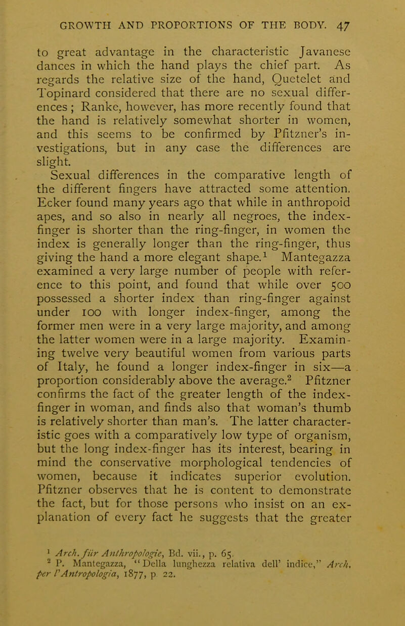 to great advantage in the characteristic Javanese dances in which the hand plays the chief part. As regards the relative size of the hand, Ouctelct and Topinard considered that there are no sexual differ- ences ; Ranke, however, has more recently found that the hand is relatively somewhat shorter in women, and this seems to be confirmed by Pfitzner's in- vestigations, but in any case the differences are slight. Sexual differences in the comparative length of the different fingers have attracted some attention. Ecker found many years ago that while in anthropoid apes, and so also in nearly all negroes, the index- finger is shorter than the ring-finger, in women the index is generally longer than the ring-finger, thus giving the hand a more elegant shape.1 Mantegazza examined a very large number of people with refer- ence to this point, and found that while over 500 possessed a shorter index than ring-finger against under 100 with longer index-finger, among the former men were in a very large majority, and among the latter women were in a large majority. Examin- ing twelve very beautiful women from various parts of Italy, he found a longer index-finger in six—a proportion considerably above the average.2 Pfitzner confirms the fact of the greater length of the index- finger in woman, and finds also that woman's thumb is relatively shorter than man's. The latter character- istic goes with a comparatively low type of organism, but the long index-finger has its interest, bearing in mind the conservative morphological tendencies of women, because it indicates superior evolution. Pfitzner observes that he is content to demonstrate the fact, but for those persons who insist on an ex- planation of every fact he suggests that the greater 1 Arch, fiir Anthropologic, Bd. vii., p. 65. 2 P. Mantegazza, Delia lunghezza relativa dell' indice, Arch, per PAniropologia, 1877, p 22.
