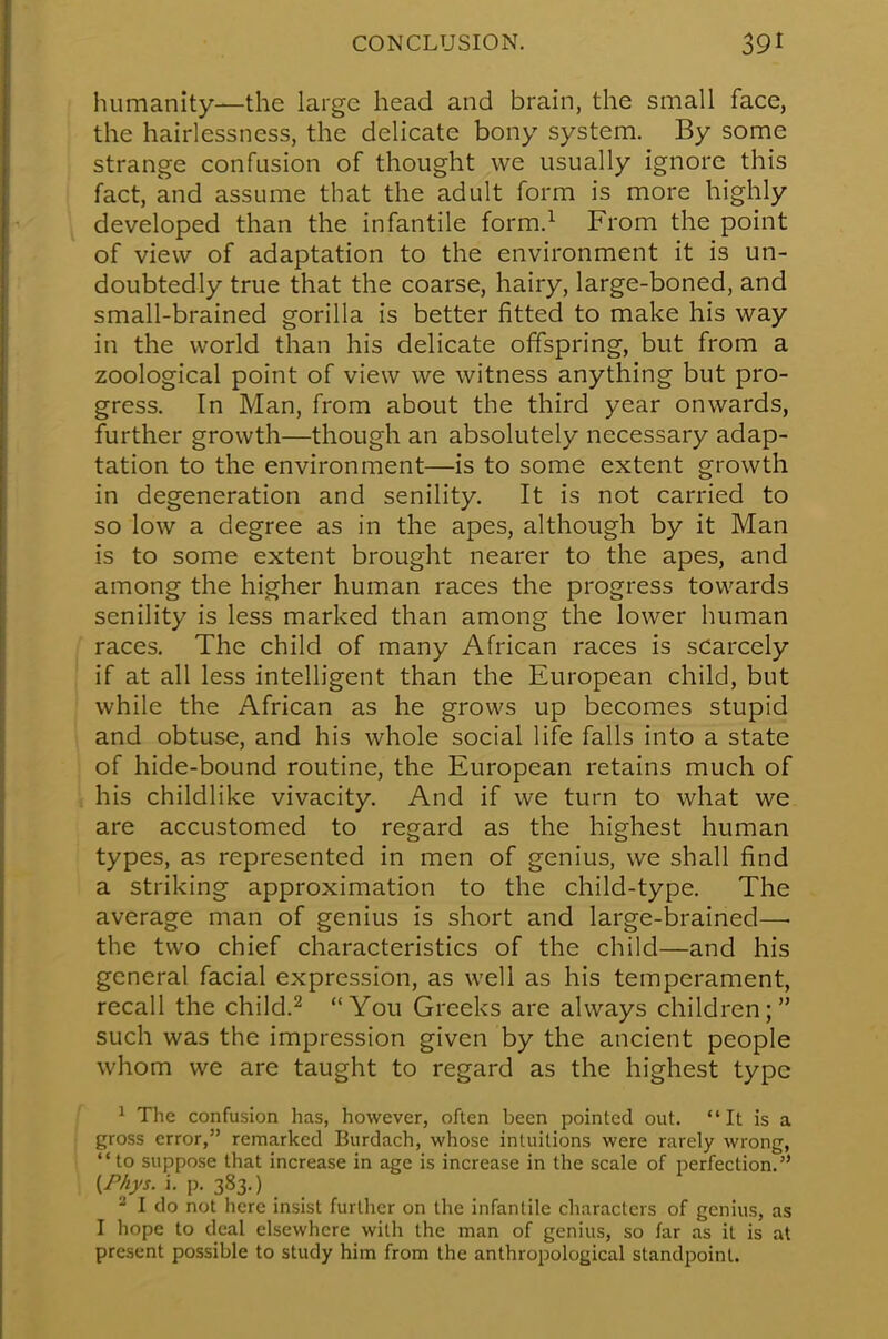 humanity—the large head and brain, the small face, the hairlessncss, the delicate bony system. By some strange confusion of thought we usually ignore this fact, and assume that the adult form is more highly developed than the infantile form.1 From the point of view of adaptation to the environment it is un- doubtedly true that the coarse, hairy, large-boned, and small-brained gorilla is better fitted to make his way in the world than his delicate offspring, but from a zoological point of view we witness anything but pro- gress. In Man, from about the third year onwards, further growth—though an absolutely necessary adap- tation to the environment—is to some extent growth in degeneration and senility. It is not carried to so low a degree as in the apes, although by it Man is to some extent brought nearer to the apes, and among the higher human races the progress towards senility is less marked than among the lower human races. The child of many African races is scarcely if at all less intelligent than the European child, but while the African as he grows up becomes stupid and obtuse, and his whole social life falls into a state of hide-bound routine, the European retains much of his childlike vivacity. And if we turn to what we are accustomed to regard as the highest human types, as represented in men of genius, we shall find a striking approximation to the child-type. The average man of genius is short and large-brained— the two chief characteristics of the child—and his general facial expression, as well as his temperament, recall the child.2 You Greeks are always children; such was the impression given by the ancient people whom we are taught to regard as the highest type 1 The confusion has, however, often been pointed out.  It is a gross error, remarked Burdach, whose intuitions were rarely wrong, to suppose that increase in age is increase in the scale of perfection. (Phys. i. p. 383.) 2 I do not here insist further on the infantile characters of genius, as I hope to deal elsewhere with the man of genius, so far as it is at present possible to study him from the anthropological standpoint.
