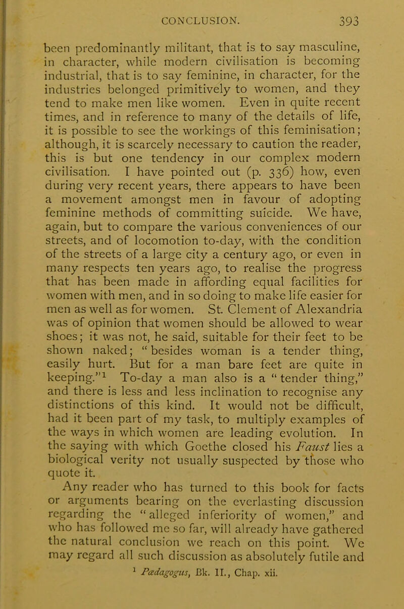 been predominantly militant, that is to say masculine, in character, while modern civilisation is becoming industrial, that is to say feminine, in character, for the industries belonged primitively to women, and they tend to make men like women. Even in quite recent times, and in reference to many of the details of life, it is possible to see the workings of this feminisation; although, it is scarcely necessary to caution the reader, this is but one tendency in our complex modern civilisation. I have pointed out (p. 336) how, even during very recent years, there appears to have been a movement amongst men in favour of adopting feminine methods of committing suicide. We have, again, but to compare the various conveniences of our streets, and of locomotion to-day, with the condition of the streets of a large city a century ago, or even in many respects ten years ago, to realise the progress that has been made in affording equal facilities for women with men, and in so doing to make life easier for men as well as for women. St. Clement of Alexandria was of opinion that women should be allowed to wear shoes; it was not, he said, suitable for their feet to be shown naked; besides woman is a tender thing, easily hurt. But for a man bare feet are quite in keeping.1 To-day a man also is a tender thing, and there is less and less inclination to recognise any distinctions of this kind. It would not be difficult, had it been part of my task, to multiply examples of the ways in which women are leading evolution. In the saying with which Goethe closed his Faust lies a biological verity not usually suspected by those who quote it. Any reader who has turned to this book for facts or arguments bearing on the everlasting discussion regarding the alleged inferiority of women, and who has followed me so far, will already have gathered the natural conclusion we reach on this point. We may regard all such discussion as absolutely futile and 1 Padagogus, Bk. II., Chap. xii.