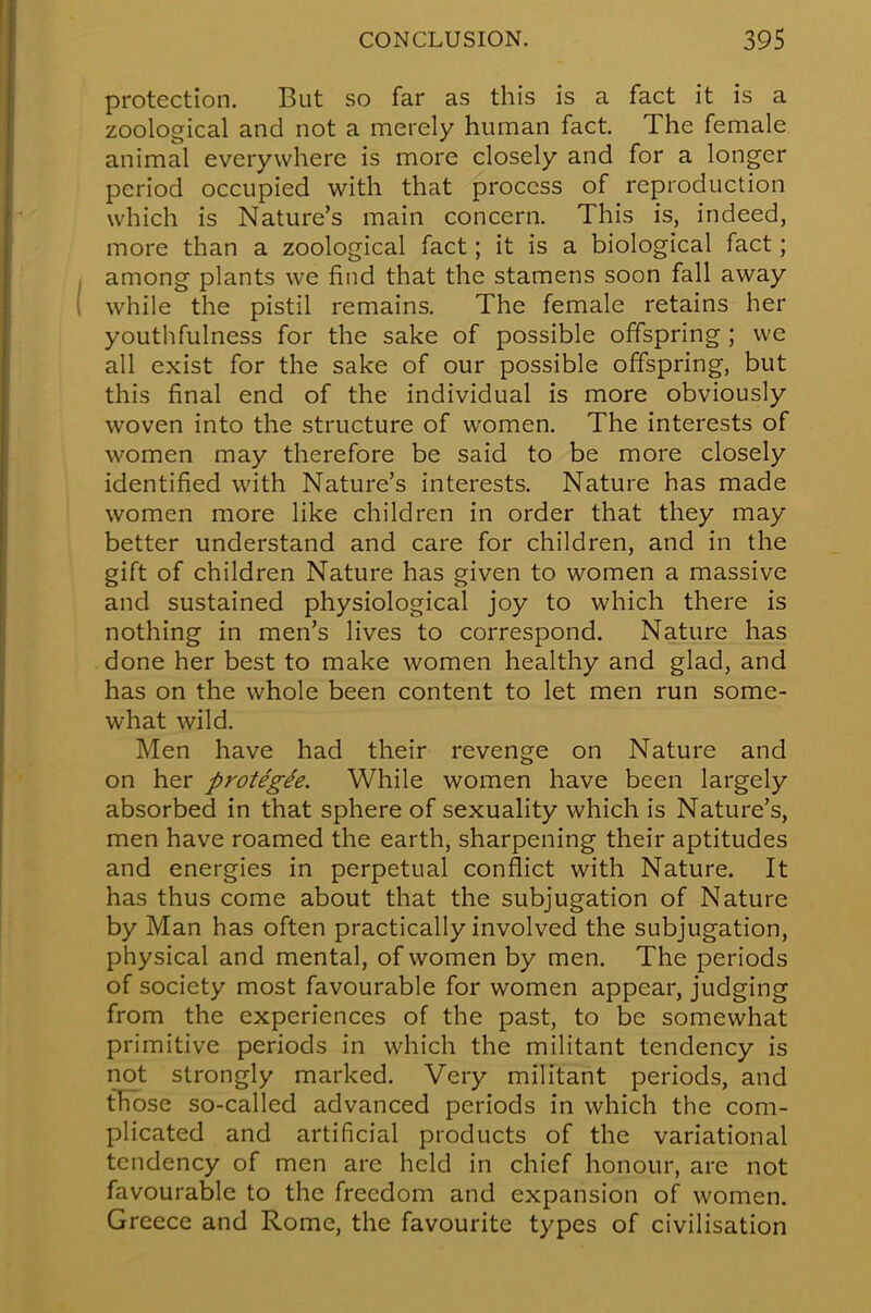 protection. But so far as this is a fact it is a zoological and not a merely human fact. The female animal everywhere is more closely and for a longer period occupied with that process of reproduction which is Nature's main concern. This is, indeed, more than a zoological fact; it is a biological fact; among plants we find that the stamens soon fall away while the pistil remains. The female retains her youthfulness for the sake of possible offspring; we all exist for the sake of our possible offspring, but this final end of the individual is more obviously woven into the structure of women. The interests of women may therefore be said to be more closely identified with Nature's interests. Nature has made women more like children in order that they may better understand and care for children, and in the gift of children Nature has given to women a massive and sustained physiological joy to which there is nothing in men's lives to correspond. Nature has done her best to make women healthy and glad, and has on the whole been content to let men run some- what wild. Men have had their revenge on Nature and on her protegh. While women have been largely absorbed in that sphere of sexuality which is Nature's, men have roamed the earth, sharpening their aptitudes and energies in perpetual conflict with Nature. It has thus come about that the subjugation of Nature by Man has often practically involved the subjugation, physical and mental, of women by men. The periods of society most favourable for women appear, judging from the experiences of the past, to be somewhat primitive periods in which the militant tendency is not strongly marked. Very militant periods, and tEbse so-called advanced periods in which the com- plicated and artificial products of the variational tendency of men are held in chief honour, are not favourable to the freedom and expansion of women. Greece and Rome, the favourite types of civilisation