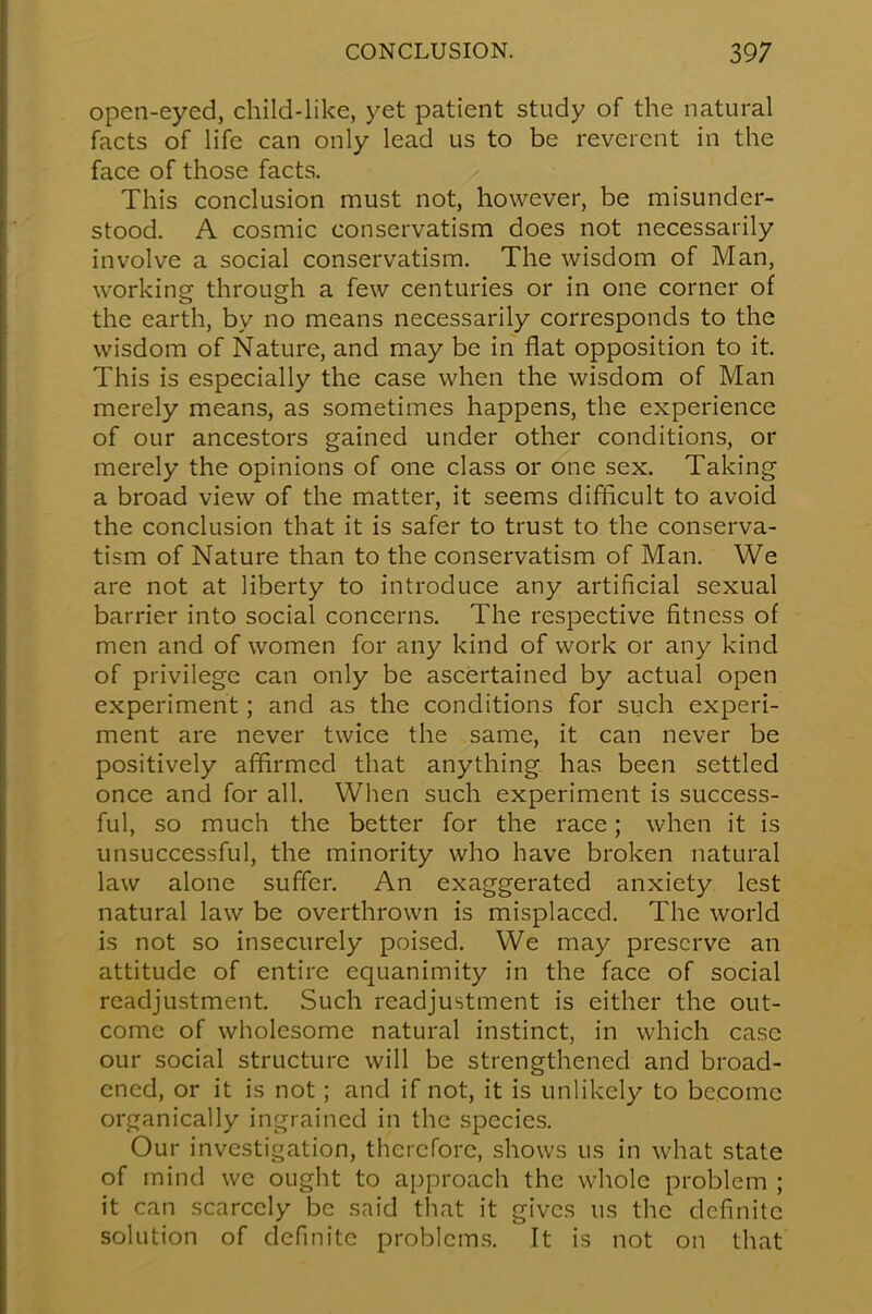 open-eyed, child-like, yet patient study of the natural facts of life can only lead us to be reverent in the face of those facts. This conclusion must not, however, be misunder- stood. A cosmic conservatism does not necessarily involve a social conservatism. The wisdom of Man, working through a few centuries or in one corner of the earth, by no means necessarily corresponds to the wisdom of Nature, and may be in flat opposition to it. This is especially the case when the wisdom of Man merely means, as sometimes happens, the experience of our ancestors gained under other conditions, or merely the opinions of one class or one sex. Taking a broad view of the matter, it seems difficult to avoid the conclusion that it is safer to trust to the conserva- tism of Nature than to the conservatism of Man. We are not at liberty to introduce any artificial sexual barrier into social concerns. The respective fitness of men and of women for any kind of work or any kind of privilege can only be ascertained by actual open experiment; and as the conditions for such experi- ment are never twice the same, it can never be positively affirmed that anything has been settled once and for all. When such experiment is success- ful, so much the better for the race; when it is unsuccessful, the minority who have broken natural law alone suffer. An exaggerated anxiety lest natural law be overthrown is misplaced. The world is not so insecurely poised. We may preserve an attitude of entire equanimity in the face of social readjustment. Such readjustment is either the out- come of wholesome natural instinct, in which case our social structure will be strengthened and broad- ened, or it is not; and if not, it is unlikely to become organically ingrained in the species. Our investigation, therefore, shows us in what state of mind we ought to approach the whole problem ; it can scarcely be said that it gives us the definite solution of definite problems. It is not on that