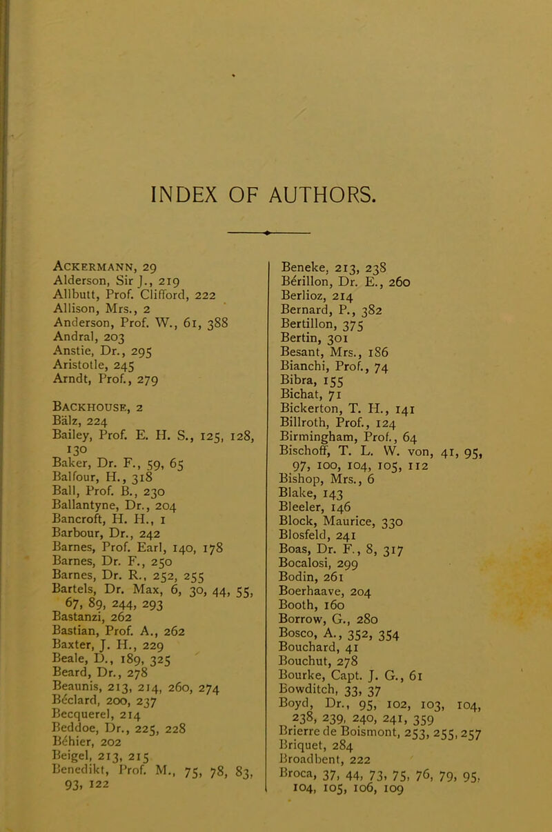 INDEX OF AUTHORS. ACKERMANN, 29 Alderson, Sir J., 219 Allbutt, Prof. Clifford, 222 Allison, Mrs., 2 Anderson, Prof. W., 61, 388 Andral, 203 Anstie, Dr., 295 Aristotle, 245 Arndt, Prof., 279 Backhouse, 2 Balz, 224 Bailey, Prof. E. H. S., 125, 128, 130 Baker, Dr. F., 59, 65 Balfour, H., 318 Ball, Prof. B., 230 Ballantyne, Dr., 204 Bancroft, H. H., 1 Barbour, Dr., 242 Barnes, Prof. Earl, 140, 178 Barnes, Dr. F., 250 Barnes, Dr. R., 252, 255 Bartels, Dr. Max, 6, 30, 44, 55, 67, 89, 244, 293 Bastanzi, 262 Bastian, Prof. A., 262 Baxter, J. H., 229 Beale, D., 189, 325 Beard, Dr., 278 Beaunis, 213, 214, 260, 274 Beclard, 200, 237 Becquerel, 214 Beddoe, Dr., 225, 228 B^hier, 202 Beigel, 213, 215 Benedikt, Prof. M., 75, 78, 83, 93. 122 Beneke, 213, 238 Berillon, Dr. E., 260 Berlioz, 214 Bernard, P., 382 Bertillon, 375 Bertin, 301 Besant, Mrs., 186 Bianchi, Prof., 74 Bibra, 155 Bichat, 71 Bickerton, T. H., 141 Billroth, Prof., 124 Birmingham, Prof., 64 Bischoff, T. L. W. von, 41, 95, 97, 100, 104, 105, 112 Bishop, Mrs., 6 Blake, 143 Bleeler, 146 Block, Maurice, 330 Blosfeld, 241 Boas, Dr. R, 8, 317 Bocalosi, 299 Bodin, 261 Boerhaave, 204 Booth, 160 Borrow, G., 280 Bosco, A., 352, 354 Bouchard, 41 Bouchut, 278 Bourke, Capt. J. G., 61 Bowditch, 33, 37 Boyd, Dr., 95, 102, 103, 104, 238, 239, 240, 241, 359 Brierre de Boismont, 253, 255,257 Briquet, 284 Broadbent, 222 Broca, 37, 44, 73, 75, 76, 79, 95. 104, 105, 106, 109