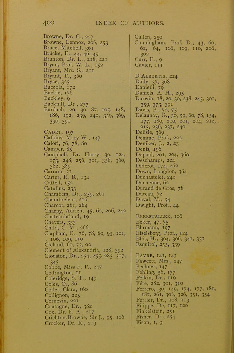 Browne, Dr. C, 227 Browne, Lennox, 206, 253 Bruce, Mitchell, 361 Briicke, E.( 44, 46, 49 Brunton, Dr. L., 218, 221 Bryan, Prof. W. L., 152 Bryant, Mrs. S., 211 Bryant, T., 360 Bryce, 325 Buccola, 172 Buckle, 176 Buckley, 9 Bucknill, Dr., 277 Burdach, 29, 30, 87, 105, 148, 186, 192, 239, 240, 359, 369, 39°, 391 Cadet, 197 Calkins, Mary W., 147 Calori, 76, 78, 80 Camper, 85 Campbell, Dr. Harry, 30, 124, 173, 248, 256, 301, 338, 360, 382, 389 Carrara, 51 Carter, R. B., 134 Cattell, 152 Catullus, 233 Chambers, Dr., 259, 261 Chambrelent, 216 Charcot, 281, 284 Charpy, Adrien, 45, 62, 206, 242 Chateaubriand, 19 Chevers, 333 Child, C. M., 266 Clapham, C, 76, 78, 80, 95, 101, . 106, 109, no Cleland, 60, 75, 92 Clement of Alexandria, 128, 392 Clouston, Dr., 254, 255, 283 307, 345 Cobbe, Miss F. P., 247 Codrington, II Coleridge, S. T., 149 Coles, O., 86 Collet, Clara, 160 Collignon, 225 Comevin, 221 Coutagne, Dr., 3S2 Cox, Dr. F. A , 217 Crichton-Browne, Sir J., 95, 106 Crocker, Dr. R., 219 Cullen, 250 Cunningham, Prof. D., 43, 60, 62, 64, 106, 109, 110, 206, 362 Curr, E., 9 Cuvier, 111 D'Albertis, 224 Dally, 37, 368 Danielli, 79 Daniels, A. H., 295 Darwin, 18, 20, 30, 238, 245, 301, 359, 373. 39i Davis, B., 72, 75 Delaunay, G., 30, 59, 60, 78, 154, 177, 180, 200, 201, 204, 212, 215, 236, 237, 240 Delisle, 369 Demme, Prof., 222 Deniker, J., 2, 23 Denis, 196 Depaul, 201, 204, 360 Deschamps, 224 Diderot, 174, 262 Down, Langdon, 364 Duchastelet, 242 Duchenne, 62 Durand de Gros, 78 Dureau, 72 Duval, M., 54 Dwight, Prof., 44 Eberstaller, 106 Ecker, 47, 75 Ehrmann, 197 Eiselsberg, Prof., 124 Ellis, H, 304, 306, 341, 351 Esquirol, 255, 339 Favre, 141, 143 Fawcett, Mrs , 247 Fechner, 147 Fehling, 56, 177 Felkin, Dr., 119 Fere, 282, 301, 310 Ferrero, 36, 149, 174, 177, 'Si, 187, 261, 305, 326, 351, 354 Fenier, Dr., 108, 113 Filippe, De, 117, 120 Finkelstein, 251 Fisher, Dr., 254 Fison, r, 9