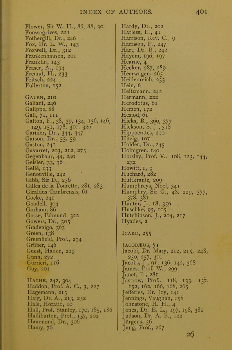 Flower, Sir W. H., 86, SS, 90 Fonssagrives, 221 Fothergill, Dr., 246 Fox, Dr. L. W., 143 Foxwell, Dr., 312 Frankenhausen, 201 Franklin, 143 Fraser, A., 194 Freund, H., 233 Fritsch, 224 Fullerton, 152 Galen, 210 Galiani, 246 Galippe, 88 Gall, 71, in Galton, F., 38, 39, 134, 136, 146, 149, 151, 178, 310, 326 Gamier, Dr., 344, 347 Garson, Dr., 55, 59 Gaston, 241 Gavarret, 203, 212, 275 Gegenbaur, 44, 240 Geisler, 33, 36 Gelle, 133 Genouville, 242 Gibb, Sir D., 236 Gilles de la Tourette, 281, 283 Giraldus Cambrensis, 61 Gocke, 241 Goodell, 304 Gorham, 86 Gosse, Edmund, 322 Gowers, Dr., 305 Gradenigo, 363 Green, 138 Greenfield, Prof., 234 G riiber, 146 Guest, Haden, 229 (Junn, 272 Gurrieri, 116 Guy, 201 Hache, 242, 304 Haddon, Prof. A. C, 3, 227 Ilagemann, 215 Haig, Dr. A., 213, 252 Hale, Horatio, 10 Hall, Prof. Stanley, 170, 185, 1S6 Halliburton, Prof., 157, 202 Hammond, Dr., 306 Hamy, 76 Hardy, Dr., 202 Harless, E., 41 Harrison, Rev. C. 9 Harrieon, F., 247 Hart, Dr. B., 242 Hayem, 196, 197 Hearne, 4 Hecker, 287, 2S9 Heerwagen, 265 Heidenreich, 233 Hein, 6 Heitzmann, 242 Hermann, 222 Herodotus, 61 Herzen, 172 Hesiod, 61 Hicks, B., 360, 377 Hickson, S. J., 318 Hippocrates, 210 Hitzig, 107 Holder, Dr., 245 Holmgren, 140 Horsley, Prof. V., 108, 123, 144, 232 Howitt, 1, 9 Huchard, 282 Hultkrantz, 209 Humphreys, Noel, 341 Humphry, Sir G., 48, 229, 377, 378, 381 Hunter, J., 18, 359 Huschke, 95, 105 Hutchinson, J., 204, 217 Hyades, 2 Icard, 255 JACOB^EUS, 71 Jacobi, Dr. Mary, 212, 215, 248, 25°. 2S7. 3io Jacobs, J., 91, 136, 142, 368 James, Prof. W., 299 Janet, P., 281 Jastrow, Prof., 118, 133, 137, 152, 162, 166, 168, 265 Jefferies, Dr. Joy, 141 Jennings, Vaughan, 158 Johnstone, H. H., 4 Jones, Dr. E. L., 197, 198, 381 Judson, Dr. A. B., 122 Jurgens, 56 Jung, Prof., 267 3<5
