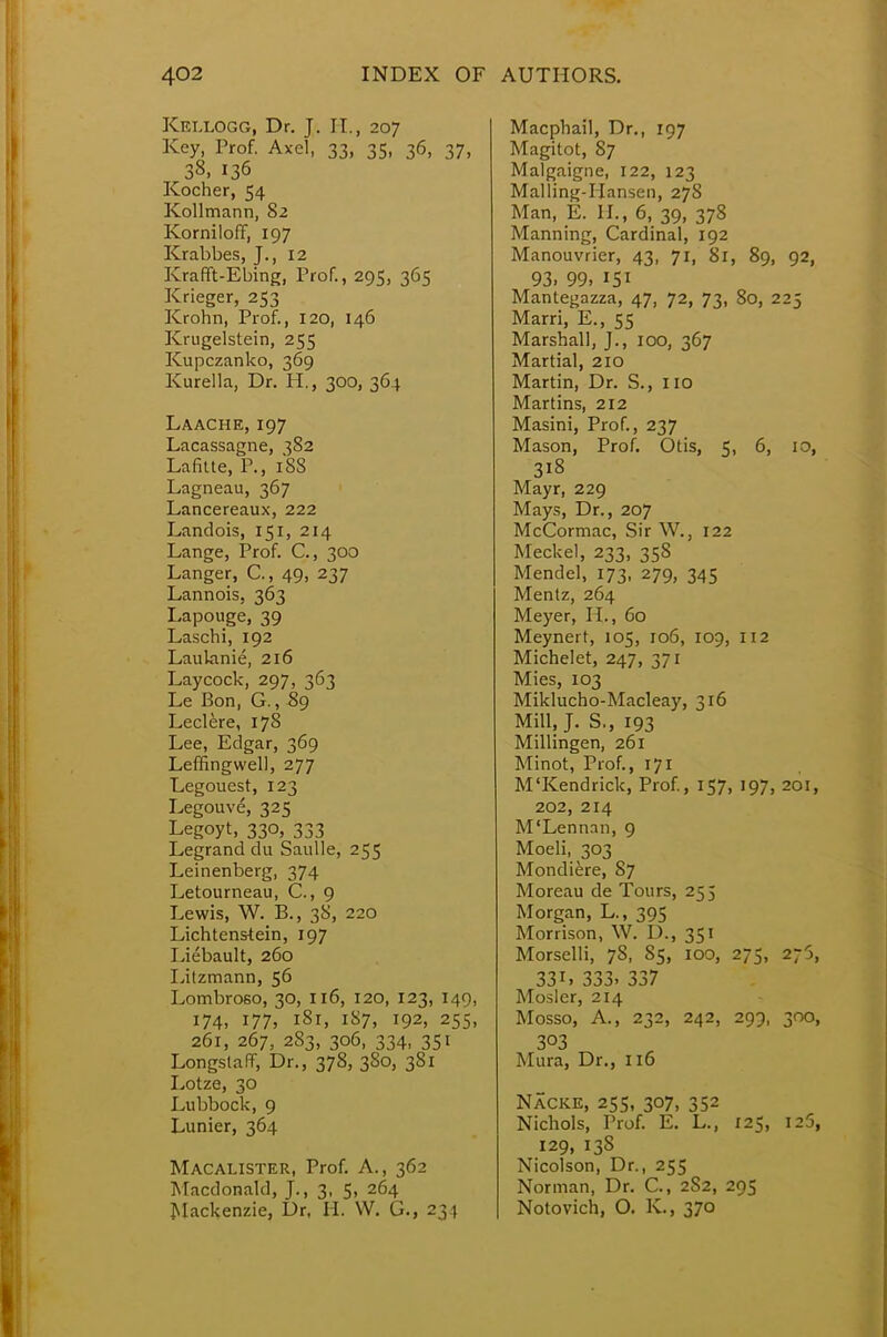 Kellogg, Dr. J. H., 207 Key, Prof. Axel, 33, 35, 36, 37, 38, 136 Kocher, 54 Kollmann, 82 Korniloff, 197 Krabbes, J., 12 Krafft-Ebing, Prof., 295, 365 Krieger, 253 Krohn, Prof., 120, 146 Krugelstein, 255 Kupczanko, 369 Kurella, Dr. H., 300, 364 Laache, 197 Lacassagne, 382 Lafitte, P., 188 Lagneau, 367 Lancereaux, 222 Landois, 151, 214 Lange, Prof. C, 300 Langer, C, 49, 237 Lannois, 363 Lapouge, 39 Laschi, 192 Laulanie, 216 Laycock, 297, 363 Le Bon, G., 89 Leclere, 178 Lee, Edgar, 369 Leffingwell, 277 Legouest, 123 Legouve, 325 Legoyt, 330, 333 Legrand du Saulle, 255 Leinenberg, 374 Letourneau, C, 9 Lewis, W. B., 38, 220 Liechtenstein, 197 Liebault, 260 Litzmann, 56 Lombroso, 30, 116, 120, 123, 149, 174, 177, 181, 187, 192, 255, 261, 267, 283, 306, 334, 351 Longslaff, Dr., 378, 380, 381 Lotze, 30 Lubbock, 9 Lunier, 364 Macalister, Prof. A., 362 Macdonald, J., 3, 5, 264 Mackenzie, Dr, H. VV. G., 234 Macphail, Dr., 197 Magitot, 87 Malgaigne, 122, 123 Malling-Hansen, 278 Man, E. II., 6, 39, 378 Manning, Cardinal, 192 Manouvrier, 43, 71, 81, 89, 92, 93. 99. 151 Mantegazza, 47, 72, 73, 80, 225 Marri, E., 55 Marshall, J., 100, 367 Martial, 210 Martin, Dr. S., 110 Martins, 212 Masini, Prof., 237 Mason, Prof. Otis, 5, 6, 10, 3i8 Mayr, 229 Mays, Dr., 207 McCormac, Sir W., 122 Meckel, 233, 35S Mendel, 173, 279, 345 Mentz, 264 Meyer, EL, 60 Meynert, 105, 106, 109, 112 Michelet, 247, 371 Mies, 103 Miklucho-Macleay, 316 Mill, J. S., 193 Millingen, 261 Minot, Prof., 171 M'Kendrick, Prof., 157, 197, 201, 202, 214 M'Lennan, 9 Moeli, 303 Mondiere, 87 Moreau de Tours, 255 Morgan, L., 395 Morrison, W. D., 351 Morselli, 78, 85, 100, 275, 2;5, 33i. 333. 337 Mosler, 214 Mosso, A., 232, 242, 299, 300, 3°3 Mura, Dr., 116 Nacke, 255, 307, 352 Nichols, Prof. E. L., 125, 125, 129, 138 Nicolson, Dr., 255 Norman, Dr. C, 2S2, 295 Notovich, O. K., 370