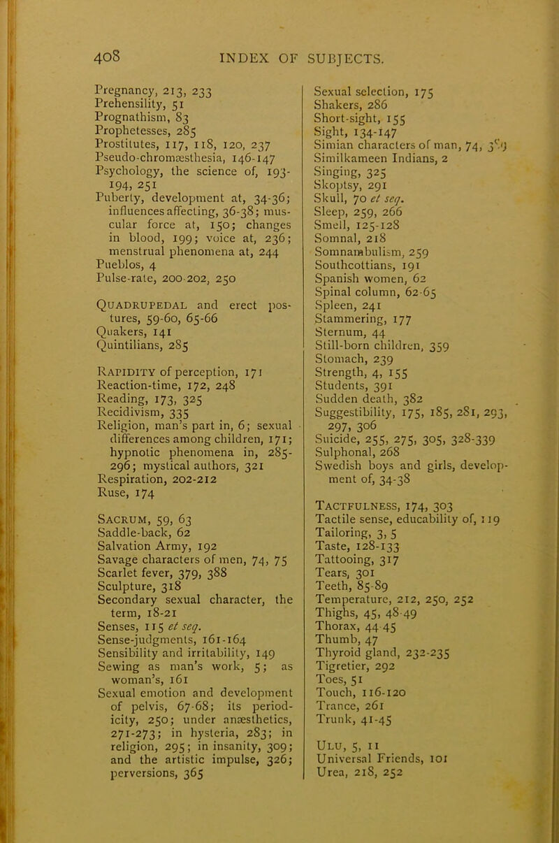 Pregnancy, 213, 233 Prehensility, 51 Prognathism, 83 Prophetesses, 285 Prostitutes, 117, 11S, 120, 237 Pseudo-chromsesthesia, 146-147 Psychology, the science of, 193- 194, 251 Puberty, development at, 34-36; influences affecting, 36-38; mus- cular force at, 150; changes in blood, 199; voice at, 236; menstrual phenomena at, 244 Pueblos, 4 Pulse-rate, 200 202, 250 Quadrupedal and erect pos- tures, 59-60, 65-66 Quakers, 141 Quintilians, 2S5 Rapidity of perception, 171 Reaction-time, 172, 248 Reading, 173, 325 Recidivism, 335 Religion, man's part in, 6; sexual differences among children, 171; hypnotic phenomena in, 285- 296; mystical authors, 321 Respiration, 202-212 Ruse, 174 Sacrum, 59, 63 Saddle-back, 62 Salvation Army, 192 Savage characters of men, 74, 75 Scarlet fever, 379, 388 Sculpture, 318 Secondary sexual character, the term, 18-21 Senses, 115 et seq. Sense-jutlgments, 161-164 Sensibility and irritability, 149 Sewing as man's work, 5; as woman's, 161 Sexual emotion and development of pelvis, 67-68; its period- icity, 250; under anaesthetics, 271-273; in hysteria, 283; in religion, 295; in insanity, 309; and the artistic impulse, 326; perversions, 365 Sexual selection, 175 Shakers, 286 Short-sight, 155 Sight, 134-147 Simian characters of man, 74, 3S1J Similkameen Indians, 2 Singing, 325 Skoptsy, 291 Skull, 70 et seq. Sleep, 259, 266 Smell, 125-128 Somnal, 218 Somnambulism, 259 Southcottians, 191 Spanish women, 62 Spinal column, 62 65 Spleen, 241 Stammering, 177 Sternum, 44 Still-born children, 359 Stomach, 239 Strength, 4, 155 Students, 391 Sudden death, 382 Suggestibility, 175, 185, 281, 293, 297, 306 Suicide, 255, 275, 305, 328-339 Sulphonal, 268 Swedish boys and girls, develop- ment of, 34-38 Tactfulness, 174, 303 Tactile sense, educability of, 119 Tailoring, 3, 5 Taste, 128-133 Tattooing, 317 Tears, 301 Teeth, 85-89 Temperature, 212, 250, 252 Thighs, 45, 48 49 Thorax, 44-45 Thumb, 47 Thyroid gland, 232-235 Tigretier, 292 Toes, 51 Touch, 116-120 Trance, 261 Trunk, 41-45 Ulu, 5, n Universal Friends, IOI Urea, 218, 252