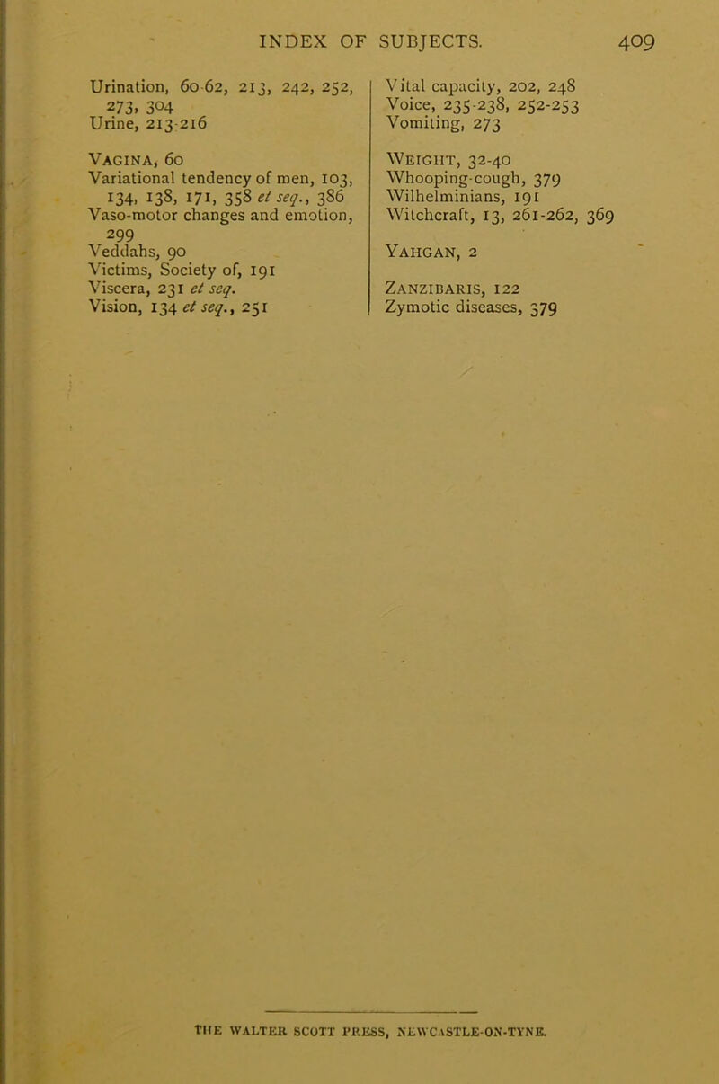 Urination, 60 62, 213, 242, 252, 273. 3°4 Urine, 213-216 Vagina, 60 Variational tendency of men, 103, 134, 138, 171, 358 el seq., 386 Vaso-motor changes and emotion, 299 Veddahs, 90 Victims, Society of, 191 Viscera, 231 el seq. Vision, 134 et seq., 251 Vital capacity, 202, 248 Voice, 235-238, 252-253 Vomiting, 273 Weight, 32-40 Whooping-cough, 379 Wilhelminians, 191 Witchcraft, 13, 261-262, 369 Yahgan, 2 Zanzibaris, 122 Zymotic diseases, 379 THE WALTtUl SCOTT 1'P.ESS, JiliWC.vSTLE-ON-TYNE.