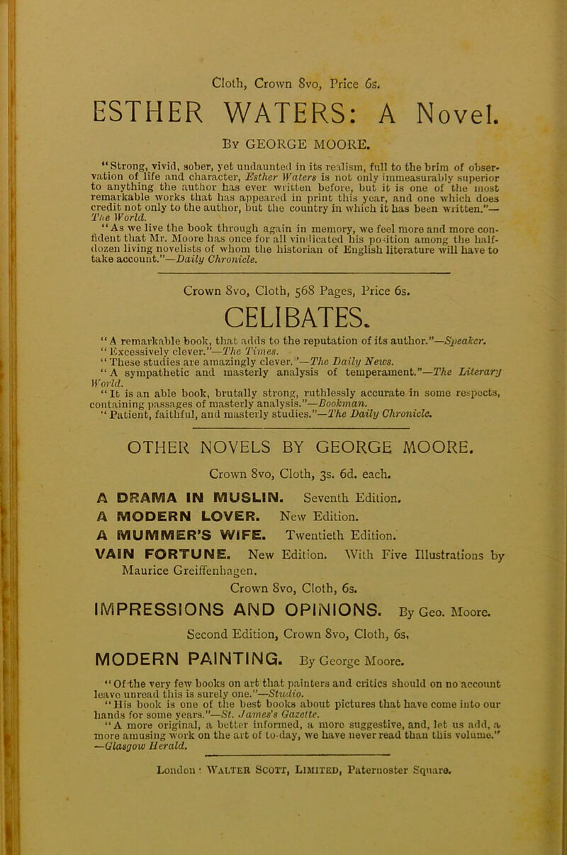 Cloth, Crown 8vo, Price 6s. ESTHER WATERS: A Novel. By GEORGE MOORE. Strong, vivid, sober, yet undaunted in its realism, full to the brim of obser- vation of life and character, Esther Waters is not only immeasurably superior to anything the author has ever written before, but it is one of the most remarkable works that has appeared in print this year, and one which does credit not only to the author, but the country in which it has been written.— The World. As Ave live the book through again in memory, we feel more and more con- fident that Mr. Moore has once for all vindicated his po-ition among the half- dozen living novelists of whom the historian of English literature will have to take account.—Daily Chronicle. Crown 8vo, Cloth, 568 Pages, Price 6s. CELIBATES.  A remarkable book, that adds to the reputation of its author.—Sjicalcr.  Excessively clever.—The Times.  These studies are amazingly clever.''—The Daily News. A sympathetic and masterly analysis of temperament.—The Literary World. It is an able book, brutally strong, ruthlessly accurate in some respects, containing passages of masterly analysis.—Bookman.  Patient, faithful, and masterly studies.—'The Daily Chronicle. OTHER NOVELS BY GEORGE MOORE. Crown 8vo, Cloth, 3s. 6d. each. A DRAMA IN MUSLIN. Seventh Edition. A MODERN LOVER. New Edition. A MUMMER'S WIFE. Twentieth Edition. VAIN FORTUNE. New Edition. With Five Illustrations by Maurice Greiffenhagen. Crown 8vo, Cloth, 6s. IMPRESSIONS AND OPINIONS. By Geo. Moore. Second Edition, Crown 8vo, Cloth, 6s, MODERN PAINTING. By George Moore.  Ofthe very few books on art that painters and critics should on no account leave unread this is surely one.—Studio.  His book is one of the best books about pictures that have come into our hands for some years.—St. James's Gazette. A more original, a better informed, a more suggestive, and, let us add, a, more amusing work on the art of to-day, we have never read thau this volume. —Glasgow Uerald.