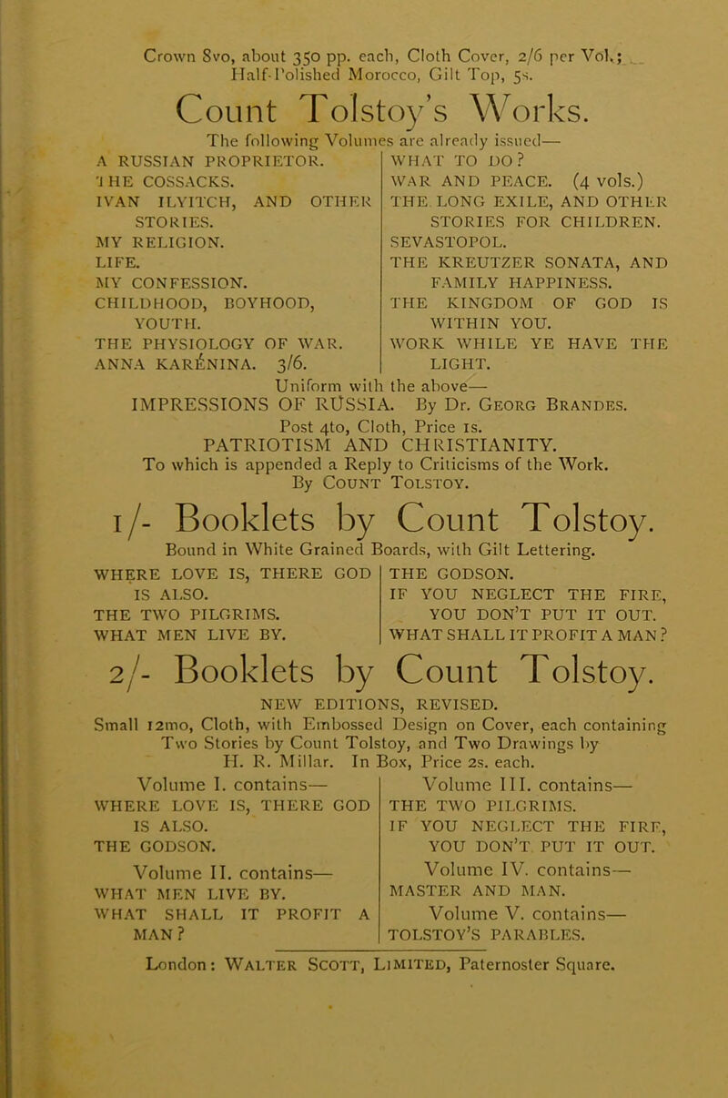 Crown Svo, about 350 pp. each, Cloth Cover, 2/6 per Vol,; Half-Polished Morocco, Gilt Top, 5s. Count Tolstoy's Works. The following Volumes are already issued— A RUSSIAN PROPRIETOR. 'J HE COSSACKS. IVAN ILYITCH, AND OTHER STORIES. MY RELIGION. LIFE. MY CONFESSION. CHILDHOOD, BOYHOOD, YOUTH. THE PHYSIOLOGY OF WAR. ANNA KARENINA. 3/6. WHAT TO DO? WAR AND PEACE. (4 vols.) THE. LONG EXILE, AND OTHER STORIES FOR CHILDREN. SEVASTOPOL. THE KREUTZER SONATA, AND FAMILY HAPPINESS. THE KINGDOM OF GOD IS WITHIN YOU. WORK WHILE YE HAVE THE LIGHT. Uniform with the above— IMPRESSIONS OF RUSSIA. By Dr. Georg Brandes. Post 4to, Cloth, Price is. PATRIOTISM AND CHRISTIANITY. To which is appended a Reply to Criticisms of the Work. By Count Tolstoy. 1/- Booklets by Count Tolstoy. Bound in White Grained Boards, with Gilt Lettering. WHERE LOVE IS, THERE GOD IS ALSO. THE TWO PILGRIMS. WHAT MEN LIVE BY. THE GODSON. IF YOU NEGLECT THE FIRF, YOU DON'T PUT IT OUT. WHAT SHALL IT PROFIT A MAN ? 2/- Booklets by Count Tolstoy. NEW EDITIONS, REVISED. Small i2mo, Cloth, with Embossed Design on Cover, each containing Two Stories by Count Tolstoy, and Two Drawings by PI. R. Millar. In Box, Price 2s. each. Volume I. contains— WHERE LOVE IS, THERE GOD IS ALSO. THE GODSON. Volume II. contains— WHAT MEN LIVE BY. WHAT SHALL IT PROFIT A MAN ? Volume III. contains— THE TWO PILGRIMS. IF YOU NEGLECT THE FIRE, YOU DON'T PUT IT OUT. Volume IV. contains— MASTER AND MAN. Volume V. contains— TOLSTOY'S PARABLES.