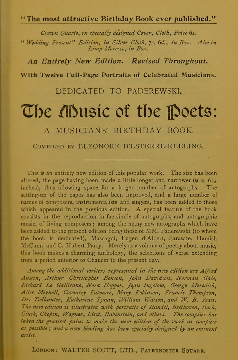  The most attractive Birthday Book ever published. Crown Quarto, in specially designed Cover, Cloth, Price 6s.  Wedding Present Edition, in Silver Cloth, js. 6d., in Box. Also in Limp Morocco, in Box. An Entirely New Edition. Revised Throughout. With Twelve Full-Page Portraits of Celebrated Musicians. DEDICATED TO PADEREWSKI. Zhc /Sfrusic of the poets: A MUSICIANS' BIRTHDAY BOOK. Compiled by ELEONORE D'ESTERRE-KEELING. This is an entirely new edition of this popular work. The size has been altered, the page having been made a little longer and narrower (9 x 6 ,'2 inches), thus allowing space for a larger number of autographs. T';,e setting-up of the pages has also been improved, and a large number of names of composers, instrumentalists and singers, has been added to those which appeared in the previous edition. A special feature of the book consists in the reproduction in fac-simile of autographs, and autographic music, of living composers; among the many new autographs which have been added to the present edition being those of MM. Paderewski (to whom the book is dedicated), Mascagni, Eugen d'Albert, Sarasate, Hamish McCunn, and C. Hubert Parry. Merely as a volume of poetry about music, this book makes a charming anthology, the selections of verse extending from a period anterior to Chaucer to the present day. Among the additional writers represented in the new edition are Alfred Austin, Arthur Christopher Benson, John David wn, Norman Gale, Richard Le Gallienne, Nora Hopper, Jepn Ingelow, George Meredith, Alice Meynell, Coventry Pat more, Mary Robinson, Francis Thompson, Dr. Todhunter, Katharine Tynan, William Watson, and W. B. Yeats. The new edition is illustrated with portraits of Handel, Beethoven, Bach, Gluck, Chopin, Wagner, Liszt, Rubinstein, and others. The compiler has taken the greatest pains to make the new edition of the work as complete as possible; and a new binding has been specially designed by an eminent artist.