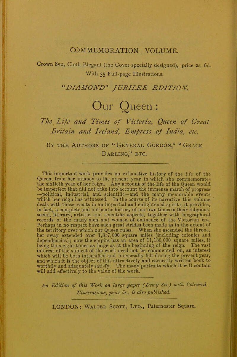 COMMEMORATION VOLUME. Crown 8vo, Cloth Elegant (the Cover specially designed), price 2s. 6d. With 35 Full-page Illustrations. DIAMOND JUBILEE EDITION. Our Queen : The Life and Times of Victoria, Queen of Great Britain and Ireland, Empress of India, etc. By the Authors of  General Gordon, m Grace Darling, etc. This important work provides an exhaustive history of the life of the Queen, from her infancy to the present year in which she commemorates the sixtieth year of her reign. Any account of the life of the Queen would be imperfect that did not take into account the immense march of progress —political, industrial, and scientific—and the many memorable events which her reign has witnessed. In the course of its narrative this volume deals with these events in an impartial and enlightened spirit; it provides, in fact, a complete and authentic history of our own times in their religious, social, literary, artistic, and scientific aspects, together with biographical records of the many men and women of eminence of the Victorian era. Perhaps in no respect have such great strides been made as in the extent of the territory over which our Queen rules. When she ascended the throne, her sway extended over 1,337,000 square miles (including colonies and dependencies); now the em pi re has an area of 11,130,000 square miles, it being thus eight times as large as at the beginning of the reign. The vast interest of the subject of the work need not be commented on, an interest which will be both intensified and universally felt during the present year, and which it is the object of this attractively and earnestly written book to worthily aud adequately satisfy. The many portraits which it will contain will add effectively to the value of the work. An Edition of this Work on large paper (Demy 8vo) with Coloured Illustrations, price 5s., is also published.