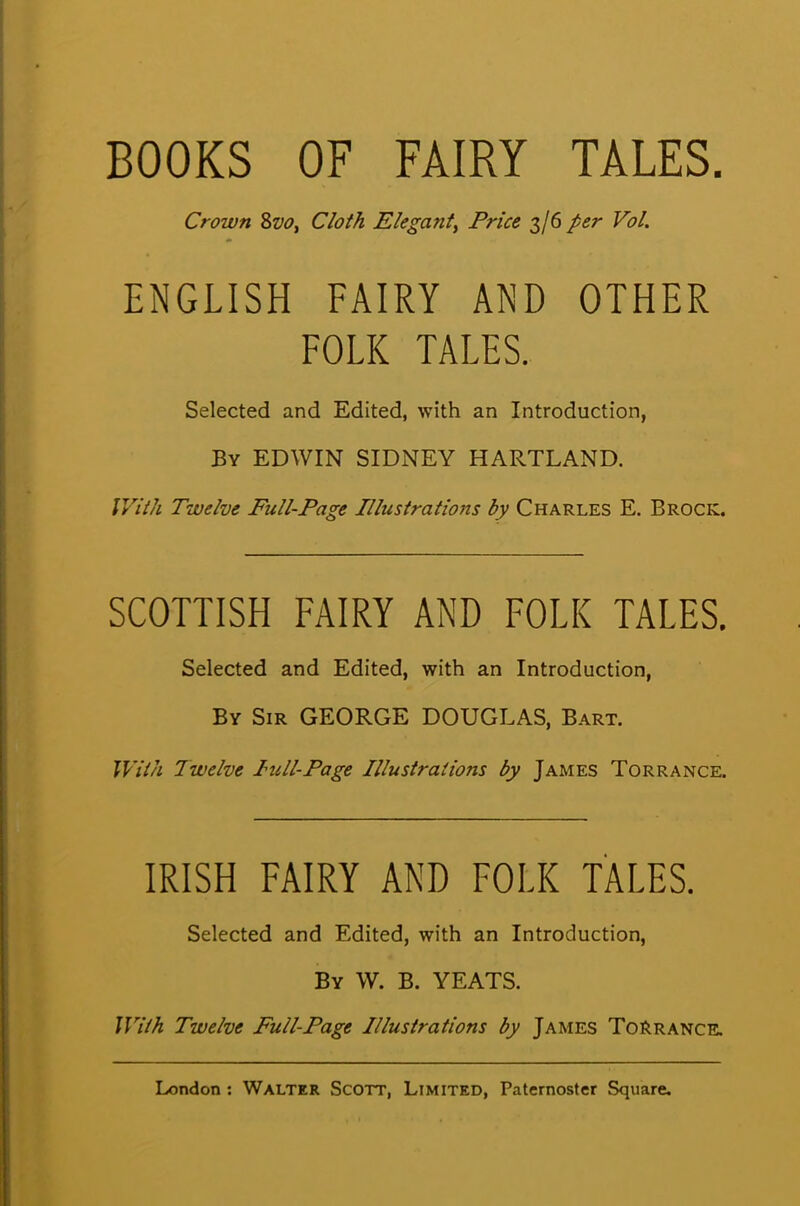 BOOKS OF FAIRY TALES. Crown 8vo, Cloth ElegantPrice 3/6 per Vol. ENGLISH FAIRY AND OTHER FOLK TALES. Selected and Edited, with an Introduction, By EDWIN SIDNEY HARTLAND. With Twelve Full-Page Illustrations by Charles E. Brock. SCOTTISH FAIRY AND FOLK TALES. Selected and Edited, with an Introduction, By Sir GEORGE DOUGLAS, Bart. With Twelve lull-Page Illustrations by James Torrance. IRISH FAIRY AND FOLK TALES. Selected and Edited, with an Introduction, By W. B. YEATS. With Twelve Full-Page Illustrations by James ToRrance.