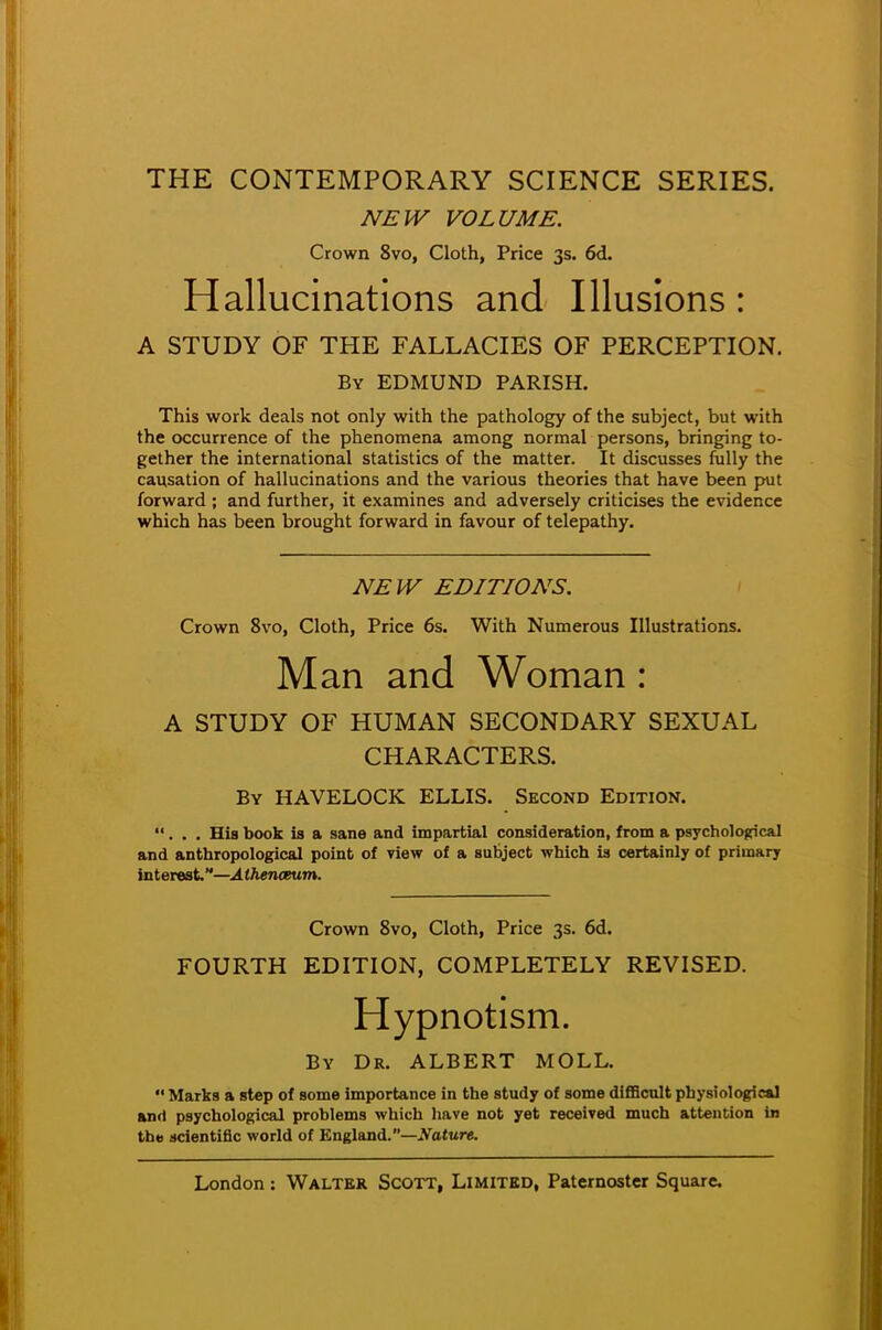 THE CONTEMPORARY SCIENCE SERIES. NEW VOLUME. Crown 8vo, Cloth, Price 3s. 6d. Hallucinations and Illusions : A STUDY OF THE FALLACIES OF PERCEPTION. By EDMUND PARISH. This work deals not only with the pathology of the subject, but with the occurrence of the phenomena among normal persons, bringing to- gether the international statistics of the matter. It discusses fully the causation of hallucinations and the various theories that have been put forward ; and further, it examines and adversely criticises the evidence which has been brought forward in favour of telepathy. NEW EDITIONS. Crown 8vo, Cloth, Price 6s. With Numerous Illustrations. Man and Woman : A STUDY OF HUMAN SECONDARY SEXUAL CHARACTERS. By HAVELOCK ELLIS. Second Edition. ... His book is a sane and impartial consideration, from a psychological and anthropological point of view of a subject which is certainly of primary interest—Athenceum. Crown 8vo, Cloth, Price 3s. 6d. FOURTH EDITION, COMPLETELY REVISED. Hypnotism. By Dr. ALBERT MOLL.  Marks a step of some importance in the study of some difficult physiological and psychological problems which have not yet received much attention in the scientific world of England.—Nature.