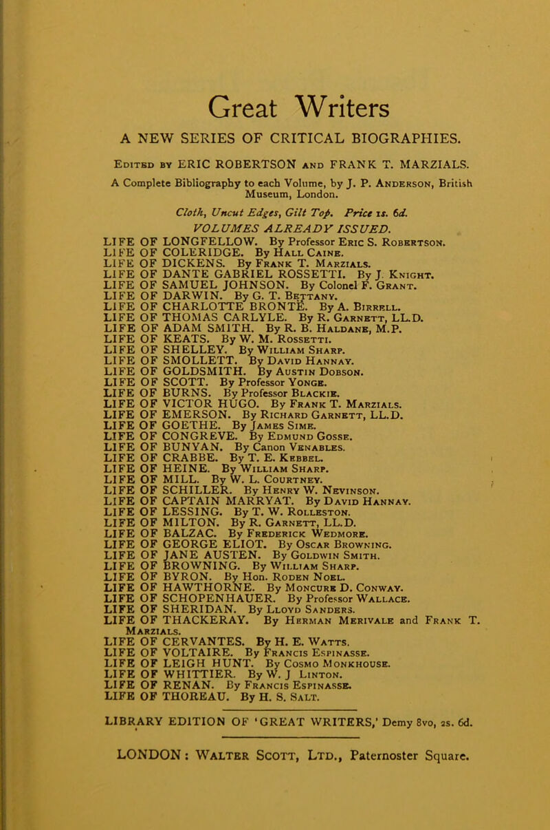 Great Writers A NEW SERIES OF CRITICAL BIOGRAPHIES. Edited by ERIC ROBERTSON and FRANK T. MARZIALS. A Complete Bibliography to each Volume, by J. P. Anderson, British Museum, London. Cloth, Uncut Edges, Gilt Top. Price ix. 6d. VOLUMES ALREADY ISSUED. LIFE OF LONGFELLOW. By Professor Eric S. Robertson. LIFE OF COLERIDGE. By Hall Caine. LIFE OF DICKENS. By Frank T. Marzials. LIFE OF DANTE GABRIEL ROSSETTI. By J. Knight. LIFE OF SAMUEL JOHNSON. By Colonel F. Grant. LIFE OF DARWIN. By G. T. Bettany. LIFE OF CHARLOTTE BRONTE. By A. Birrell. LIFE OF THOMAS CARLYLE. By R. Garnett, LL.D. LIFE OF ADAM SMITH. By R. B. Haldane, M.P. LIFE OF KEATS. By W. M. Rossetti. LI FE OF SH ELLEY. By William Sharp. LIFE OF SMOLLETT. By David Hannay. LIFE OF GOLDSMITH. By Austin Dobson. LIFE OF SCOTT. By Professor Yonge. LIFE OF BURNS. By Professor Blackie. LIFE OF VICTOR HUGO. By Frank T. Marzials. LIFE OF EMERSON. By Richard Garnett, LL.D. LIFE OF GOETHE. By James Sime. LIFE OF CONGREVE. By Edmund Gosse. LIFE OF BUNYAN. By Canon Venables. LIFE OF CRAB BE. By T. E. Kkbbel. LIFE OF HEINE. By William Sharp. LIFE OF MILL. By W. L. Courtney. LIFE OF SCHILLER. By Henry W. Nevinson. LIFE OF CAPTAIN MARRYAT. By David Hannay. LIFE OF LESSING. By T. W. Rolleston. LIFE OF MILTON. By R. Garnett, LL.D. LIFE OF BALZAC. By Frederick Wedmore. LIFE OF GEORGE ELIOT. By Oscar Browning. LIFE OF JANE AUSTEN. By Goldwin Smith. LIFE OF BROWNING. By William Sharp. LIFE OF BYRON. By Hon. Roden Noel. LIFE OF HAWTHORNE. By Moncure D. Conway. LIFE OF SCHOPENHAUER. By Professor Wallace. LIFE OF SHERIDAN. By Lloyd Sanders. LIFE OF THACKERAY. By Herman Merivale and Frank T. Marzials. LIFE OF CERVANTES. By H. E. Watts. LIFE OF VOLTAIRE. By Francis Espinasse. LIFE OF LEIGH HUNT. By Cosmo Monkhouse. LIFE OF WHITTIER. By W. J Linton. LIFE OF REN AN. By Francis Espinasse, LIFE OF THOREAU. By H. S. Salt. LIBRARY EDITION OF 'GREAT WRITERS,' Demy 8vo, 2s. 6d.