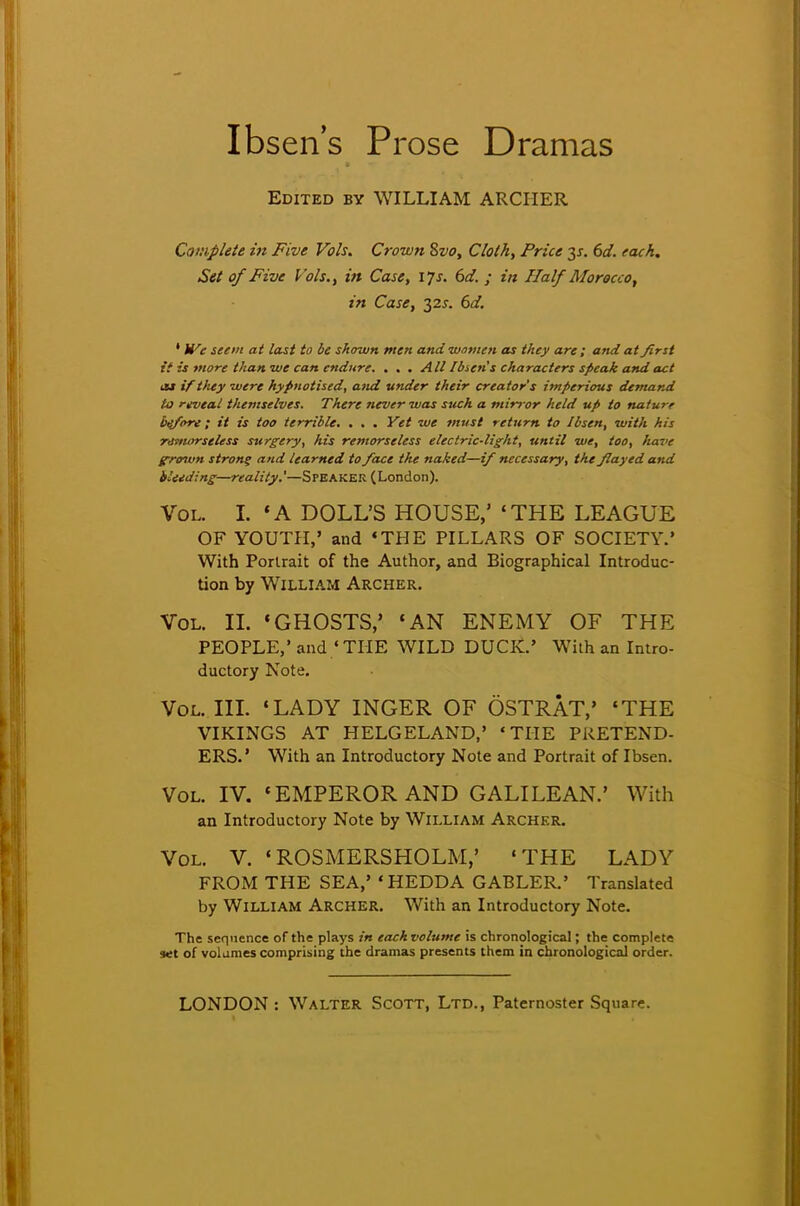 Ibsen's Prose Dramas Edited by WILLIAM ARCHER Complete in Five Vols. Crown Svo, Cloth, Price y. 6d. each. Set of Five Vols., in Case, 17s. 6d. ; in Half Morocco, in Case, 32^. 6d. ' We seem at last to be shown men and women as they are ; and at first it is more than we can endure. . . . All Ibsen's characters speak and act ca iftltey were hypnotised, and under their creator's imperious demand to reveal themselves. There never was such a mirror held up to nature before ; it is too terrible. . . . Vet we must return to Ibsen, with his remorseless surgery, his remorseless electric-light, until we, loo, have g-roivn strong and learned to face the naked—if necessary, the flayed and bleeding—reality.'—Speaker (London). Vol. I. 'A DOLL'S HOUSE,' 'THE LEAGUE OF YOUTH,' and 'THE PILLARS OF SOCIETY.' With Portrait of the Author, and Biographical Introduc- tion by William Archer. Vol. II. «GHOSTS,' 'AN ENEMY OF THE PEOPLE,' and ' THE WILD DUCK.' With an Intro- ductory Note. Vol. III. 'LADY INGER OF OSTRAT,' 'THE VIKINGS AT HELGELAND,' 'THE PRETEND- ERS.' With an Introductory Note and Portrait of Ibsen. Vol. IV. 'EMPEROR AND GALILEAN.' With an Introductory Note by William Archer. Vol. V. 'ROSMERSHOLM,' 'THE LADY FROM THE SEA,' 'HEDDA GABLER.' Translated by William Archer. With an Introductory Note. The sequence of the plays in each volume is chronological; the complete set of volumes comprising the dramas presents them in chronological order.