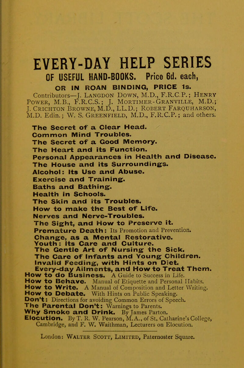 EVERY-DAY HELP SERIES OF USEFUL HAND-BOOKS. Price 6d. each, OR IN ROAN BINDING, PRICE 1s. Contributors—J. Langdon Down, M.D., F.R.C.P.; Henry Power, M.B., F.R.C.S.; J. Mortimer-Granville, M.D.; J. Crichton Browne, M.D., LL.D.; Robert Farquharson, M.D. Edin.; W. S. Greenfield, M.D., F.R.C.P.; and others. The Secret of a Clear Head. Common Mind Troubles. The Secret of a Good Memory. The Heart and its Function. Personal Appearances in Health and Disease. The House and its Surroundings. Alcohol: Its Use and Abuse. Exercise and Training- Baths and Bathing. Health in Schools. The Skin and its Troubles. How to make the Best of Life. Nerves and Nerve-Troubles. The Sight, and How to Preserve it. Premature Death : Its Promotion and Prevention. Change, as a Mental Restorative. Youth: Its Care and Culture. The Gentle Art of Nursing the Sick. The Care of Infants and Young Children. Invalid Feeding, with Hints on Diet. Every-day Ailments, and How to Treat Them. How to do Business. A Guide to Success in Life. How to Behave. Manual of Etiquette and Personal Habits. How to Write. A Manual of Composition and Letter Writing. How to Debate. With Hints on Public Speaking. Don't: Directions for avoiding Common Errors of Speech. The Parental Don't: Warnings to Parents. Why Smoke and Drink. By James Parton. Elocution. By T. R. W. Pearson, M.A., of St. Catharine's College, Cambridge, and F. W. Waithman, Lecturers on Elocution.