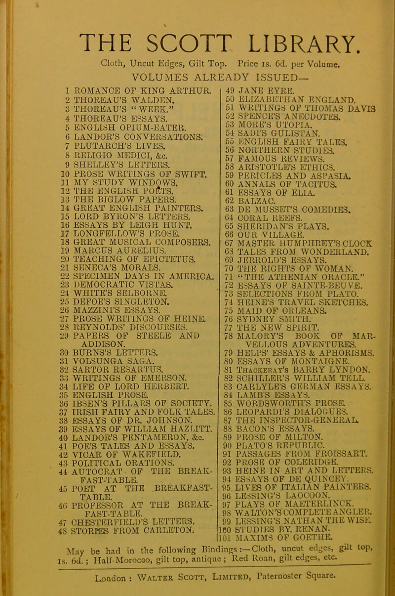 THE SCOTT LIBRARY. Cloth, Uncut Edges, Gilt Top. Price is. 6d. per Volume. VOLUMES ALREADY ISSUED— 1 ROMANCE OF KING ARTHUR. 2 THOREAU'S WALDEN. 3 THOREAU'S  WEEK. 4 THOREAU'S ESSAYS. 5 ENGLISH OPIUM-EATER. 6 LANDOR'S CONVERSATIONS. 7 PLUTARCH'S LIVES. 8 RELIGIO MEDICI, &c. 9 SHELLEY'S LETTERS. 10 PROS 13 WRITINGS OF SWIFT. 11 MY STUDY WINDOWS. 12 THE ENGLISH POETS. 13 THE BIGLOW PAPERS. 14 GREAT ENGLISH PAINTERS. 15 LORD BYRON'S LETTERS. 16 ESSAYS BY LEIGH HUNT. 17 LONGFELLOW'S PROSE. 18 GREAT MUSICAL COMPOSERS. 19 MARCUS AURELIUS. 20 TEACHING OF EP1CTETUS. 21 SENECA'S MORALS. 22 SPECIMEN DAYS IN AMERICA. 23 DEMOCRATIC VISTAS. 24 WHITE'S SELBORNE. 2.. DEFOE'S SINGLETON. 26 MAZZINI'S ESSAYS. 27 PROSE WRITINGS OF HEINE. 28 REYNOLDS' DISCOURSES. 29 PAPERS OF STEELE AND ADDISON. 30 BURNS'S LETTERS. 31 VOLSUNGA SAGA. 32 SARTOR RESARTUS. 33 WRITINGS OF EMERSON. 34 LIFE OF LORD HERBERT. 35 ENGLISH PROSE. 36 IBSEN'S PILLARS OF SOCIETY. 37 IRISH FAIRY AND FOLK TALES. 38 ESSAYS OF DR. JOHNSON. 39 ESSAYS OF WILLIAM HAZLITT. 40 LANDOR'S PENTAMERON, &c. 41 POE'S TALES AND ESSAYS. 42 VICAR OF WAKEFIELD. 43 POLITICAL ORATIONS. 44 AUTOCRAT OF THE BREAK- FA ST-T ABLE. 45 POET AT THE .BREAKFAST- TABLE. 4(5 PROFESSOR AT THE BREAK- FAST-TABLE. 47 CHESTERFIELD'S LETTERS. 48 STORPES FROM CARLETON. May be had in the following Bindings:—Cloth, uncut edges, Is. 6d.; Half-Morocco, gilt top, antique; Red Roan, gilt edges, etc 49 JANE EYRE. 50 ELIZABETHAN ENGLAND. 51 WRITINGS OF THOMAS DAVIS 52 SPENCE'S ANECDOTES. 53 MORES UTOPIA. 54 SADl'S GU LIST AN. 55 ENGLISH FAIRY TALES. 56 NORTHERN STUDIES. 57 FAMOUS REVIEWS. 58 ARISTOTLE'S ETHICS. 59 PERICLES AND ASPASIA. 60 ANNALS OF TACITUS. 61 ESSAYS OF ELI A. 62 BALZAC. 63 DE MUSSET'S COMEDIES. 64 CORAL REEFS. 65 SHERIDAN'S PLAYS. 66 OUR VILLAGE. 67 MASTER HUMPHREY'S CLOCK 63 TALES FROM WONDERLAND. 09 JERROLD'S ESSAYS. 70 THE RIGHTS OF WOMAN. 71 THE ATHENIAN ORACLE. 72 ESSAYS OF SAINTE-BEUVE. 73 SELECTIONS FROM PLATO. 74 HEINE'S TRAVEL SKETCHES. 75 MAID OF ORLEANS. 76 SYDNEY SMITH. 77 THE NEW SPIRIT. 78 MALORY'S BOOK OF MAR- VELLOUS ADVENTURES. 79 HELPS' ESSAYS & APHORISMS. 80 ESSAYS OF MONTAIGNE. 81 Thackeray's BARRY LYNDON. 82 SCHILLER'S WILLIAM TELL. 83 CARLYLE'S GERMAN ESSAYS. 84 LAMB'S ESSAYS. 85 WORDSWORTH'S PROSE. 86 LEOPARDI'S DIALOGUES. 87 THE INSPECTOR-GENERAL. 88 BACON'S ESSAYS. 89 PROSE OF MILTON. 90 PLATO'S REPUBLIC. 91 PASSAGES FROM FROISSART. 92 PROSE OF COLERIDGE. 93 HEINE IN ART AND LETTERS. 94 ESSAYS OF DE QUINCEY. 95 LIVES OF ITALIAN PAINTERS. 96 LESSING'S LAOCOON. 97 PLAYS OF MAETERLINCK. 98 WALTON'S COMPLETE ANGLER. 99 LESSING'S NATHAN THE WISE 1C0 STUDIES BY. RENAN. 101 MAXIMS OF GOETHE. gilt top, etc.
