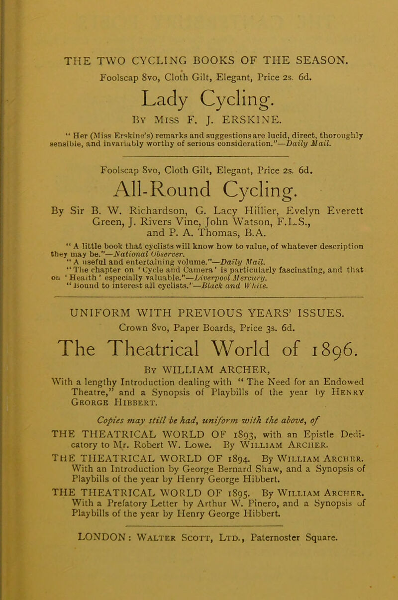 THE TWO CYCLING BOOKS OF THE SEASON. Foolscap Svo, Cloth Gilt, Elegant, Price 2s. 6d. Lady Cycling. By Miss F. J. ERSKINE.  Her (Miss Erskine's) remarks and suggestions are lucid, direct, thoroughly sensible, and invariably worthy of serious consideration.—Daily Mail. Foolscap Svo, Cloth Gilt, Elegant, Price 2s. 6d. All-Round Cycling. By Sir B. W. Richardson, G. Lacy Hillier, Evelyn Everett Green, J. Rivers Vine, John Watson, F.L.S., and P. A. Thomas, B.A.  A little book that cyclists will know how to value, of whatever description they may be.—National Observer.  A useful and entertaining volume.—Daily Mail.  The chapter on ' Cycle and Camera' is particularly fascinating, and that on 1 Heaitli' especially valuable.—Liverpool Mercury.  Hound to interest all cyclists.''—Black and W hile. UNIFORM WITH PREVIOUS YEARS' ISSUES. Crown 8vo, Paper Boards, Price 3s. 6d. The Theatrical World of 1896. By WILLIAM ARCHER, With a lengthy Introduction dealing with  The Need for an Endowed Theatre, and a Synopsis of Playbills of the year by Henry George Hibbert. Copies may still be had, uniform wiih the above, of THE THEATRICAL WORLD OF 1S93, with an Epistle Dedi- catory to Mr. Robert W. Lowe. By William Archer. THE THEATRICAL WORLD OF 1894. By William Archer. With an Introduction by George Bernard Shaw, and a Synopsis of Playbills of the year by Henry George Hibbert. THE THEATRICAL WORLD OF 1895. By William Archer. With a Prefatory Letter by Arthur W. Pinero, and a Synopsis of Playbills of the year by Henry George Hibbert.