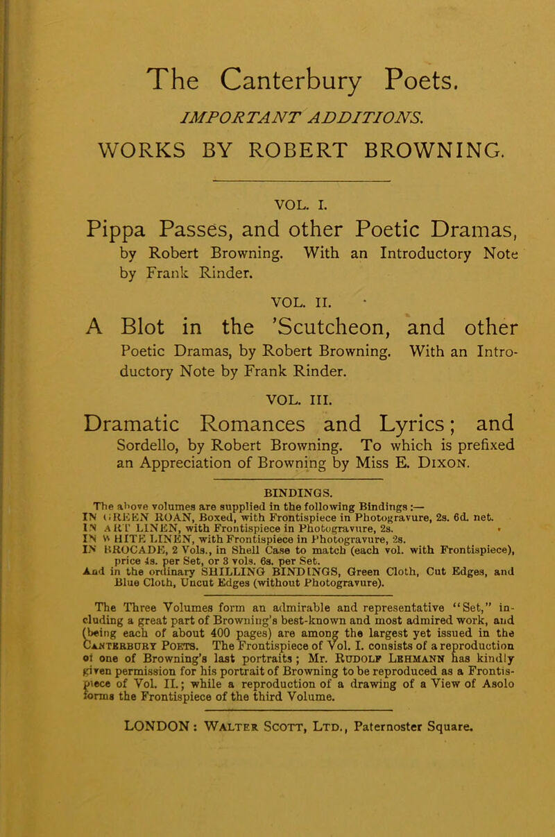 IMPORTANT ADDITIONS. WORKS BY ROBERT BROWNING. VOL. I. Pippa Passes, and other Poetic Dramas, by Robert Browning. With an Introductory Note by Frank Rinder. VOL. II. A Blot in the 'Scutcheon, and other Poetic Dramas, by Robert Browning. With an Intro- ductory Note by Frank Rinder. VOL. III. Dramatic Romances and Lyrics; and Sordello, by Robert Browning. To which is prefixed an Appreciation of Browning by Miss E. Dixon. BINDINGS. The al'ove volumes are supplied in the following Bindings :— IN I i BEEN ROAN, Boxed, with Frontispiece in Photogravure, 2s. 6(L net I n A RT LINEN, with Frontispiece in Photogravure, 2s. IN W HITE LINEN, with Frontispiece in Photogravure, 2s. IN BROCADE, 2 Vols., in Shell Case to match (each vol. with Frontispiece), price 4s. per Set, or 3 vols. 6s. per Set. And in the ordinary SHILLING BINDINGS, Green Cloth, Cut Edges, and Blue Cloth, Uncut Edges (without Photogravure). The Three Volumes form an admirable and representative Set, in- cluding a great part of Browning's best-known and most admired work, and (Wing each of about 400 pages) are among the largest yet issued in the Ca.ntkbburt Poets. The Frontispiece of Vol. I. consists of a reproduction oi one of Browning's last portraits ; Mr. Rudolf Lkhmann has kindly gi ven permission for his portrait of Browning to be reproduced as a Frontis- piece of Vol. II.; while a reproduction of a drawing of a View of Asolo forms the Frontispiece of the third Volume.